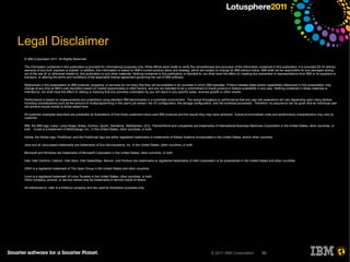 Legal Disclaimer
 © IBM Corporation 2011. All Rights Reserved.

 The information contained in this publication is provided for informational purposes only. While efforts were made to verify the completeness and accuracy of the information contained in this publication, it is provided AS IS without
 warranty of any kind, express or implied. In addition, this information is based on IBM’s current product plans and strategy, which are subject to change by IBM without notice. IBM shall not be responsible for any damages arising
 out of the use of, or otherwise related to, this publication or any other materials. Nothing contained in this publication is intended to, nor shall have the effect of, creating any warranties or representations from IBM or its suppliers or
 licensors, or altering the terms and conditions of the applicable license agreement governing the use of IBM software.

 References in this presentation to IBM products, programs, or services do not imply that they will be available in all countries in which IBM operates. Product release dates and/or capabilities referenced in this presentation may
 change at any time at IBM’s sole discretion based on market opportunities or other factors, and are not intended to be a commitment to future product or feature availability in any way. Nothing contained in these materials is
 intended to, nor shall have the effect of, stating or implying that any activities undertaken by you will result in any specific sales, revenue growth or other results.

 Performance is based on measurements and projections using standard IBM benchmarks in a controlled environment. The actual throughput or performance that any user will experience will vary depending upon many factors,
 including considerations such as the amount of multiprogramming in the user's job stream, the I/O configuration, the storage configuration, and the workload processed. Therefore, no assurance can be given that an individual user
 will achieve results similar to those stated here.

 All customer examples described are presented as illustrations of how those customers have used IBM products and the results they may have achieved. Actual environmental costs and performance characteristics may vary by
 customer.

 IBM, the IBM logo, Lotus, Lotus Notes, Notes, Domino, Quickr, Sametime, WebSphere, UC2, PartnerWorld and Lotusphere are trademarks of International Business Machines Corporation in the United States, other countries, or
 both. Unyte is a trademark of WebDialogs, Inc., in the United States, other countries, or both.

 Adobe, the Adobe logo, PostScript, and the PostScript logo are either registered trademarks or trademarks of Adobe Systems Incorporated in the United States, and/or other countries.

 Java and all Java-based trademarks are trademarks of Sun Microsystems, Inc. in the United States, other countries, or both.

 Microsoft and Windows are trademarks of Microsoft Corporation in the United States, other countries, or both.

 Intel, Intel Centrino, Celeron, Intel Xeon, Intel SpeedStep, Itanium, and Pentium are trademarks or registered trademarks of Intel Corporation or its subsidiaries in the United States and other countries.

 UNIX is a registered trademark of The Open Group in the United States and other countries.

 Linux is a registered trademark of Linus Torvalds in the United States, other countries, or both.
 Other company, product, or service names may be trademarks or service marks of others.

 All references to refer to a fictitious company and are used for illustration purposes only.




                                                                                                                                                © 2011 IBM Corporation                 56
 