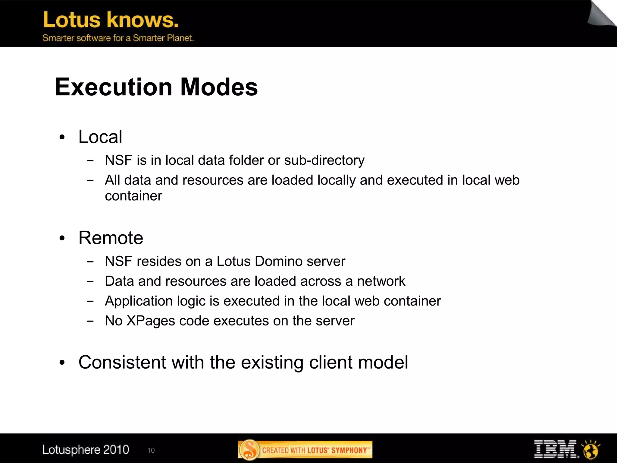 Execution Modes
●   Local
     ▬   NSF is in local data folder or sub-directory
     ▬   All data and resources are loaded locally and executed in local web
         container

●   Remote
     ▬   NSF resides on a Lotus Domino server
     ▬   Data and resources are loaded across a network
     ▬   Application logic is executed in the local web container
     ▬   No XPages code executes on the server

●   Consistent with the existing client model



                10
 