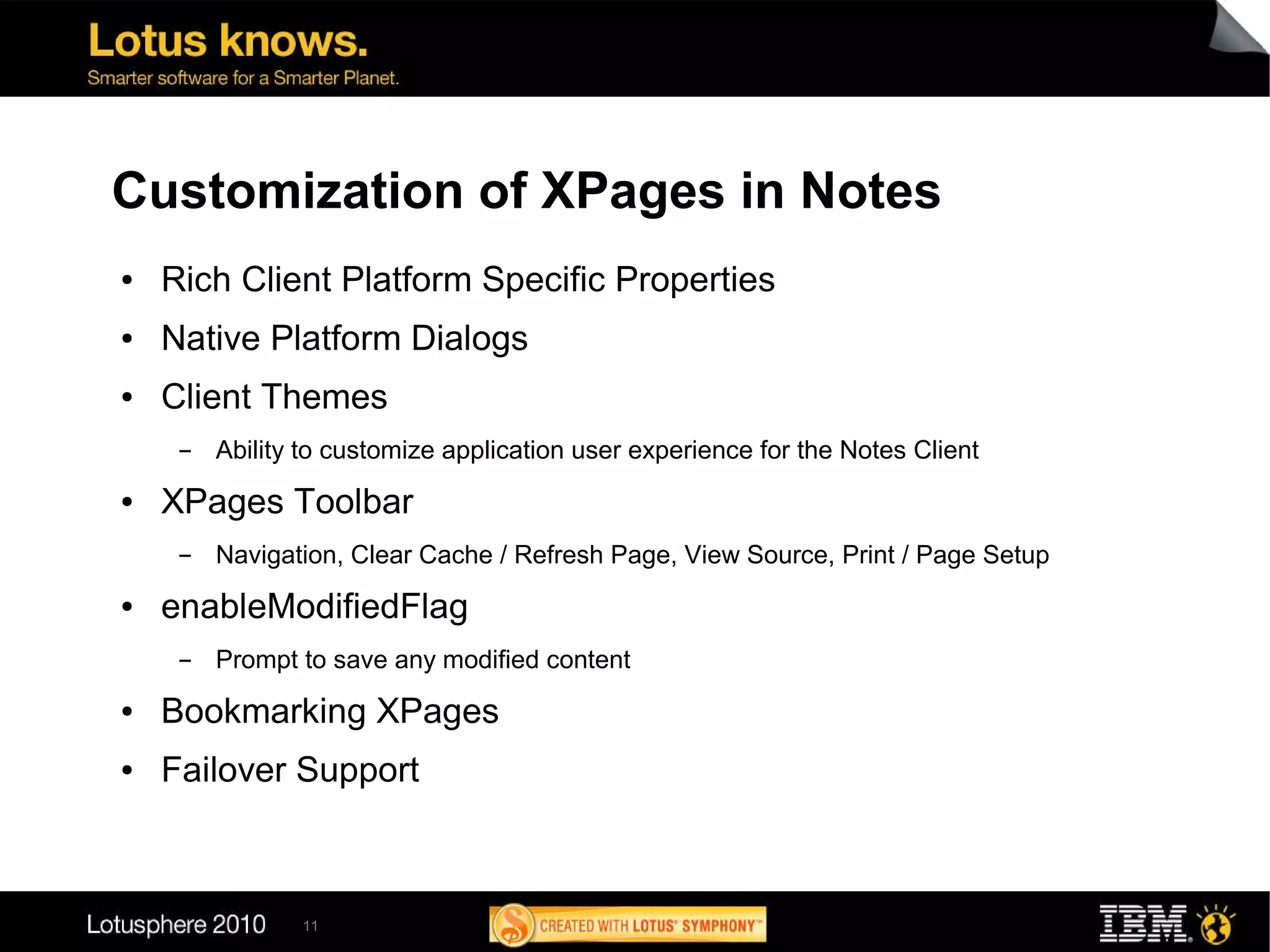 Customization of XPages in Notes
●   Rich Client Platform Specific Properties
●   Native Platform Dialogs
●   Client Themes
     ▬   Ability to customize application user experience for the Notes Client
●   XPages Toolbar
     ▬   Navigation, Clear Cache / Refresh Page, View Source, Print / Page Setup
●   enableModifiedFlag
     ▬   Prompt to save any modified content
●   Bookmarking XPages
●   Failover Support



                11
 