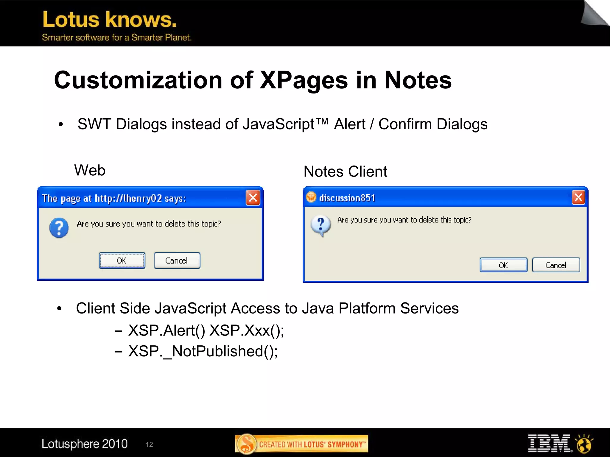 Customization of XPages in Notes
●   SWT Dialogs instead of JavaScript™ Alert / Confirm Dialogs


    Web                             Notes Client




●   Client Side JavaScript Access to Java Platform Services
          ▬ XSP.Alert() XSP.Xxx();


          ▬ XSP._NotPublished();




             12
 