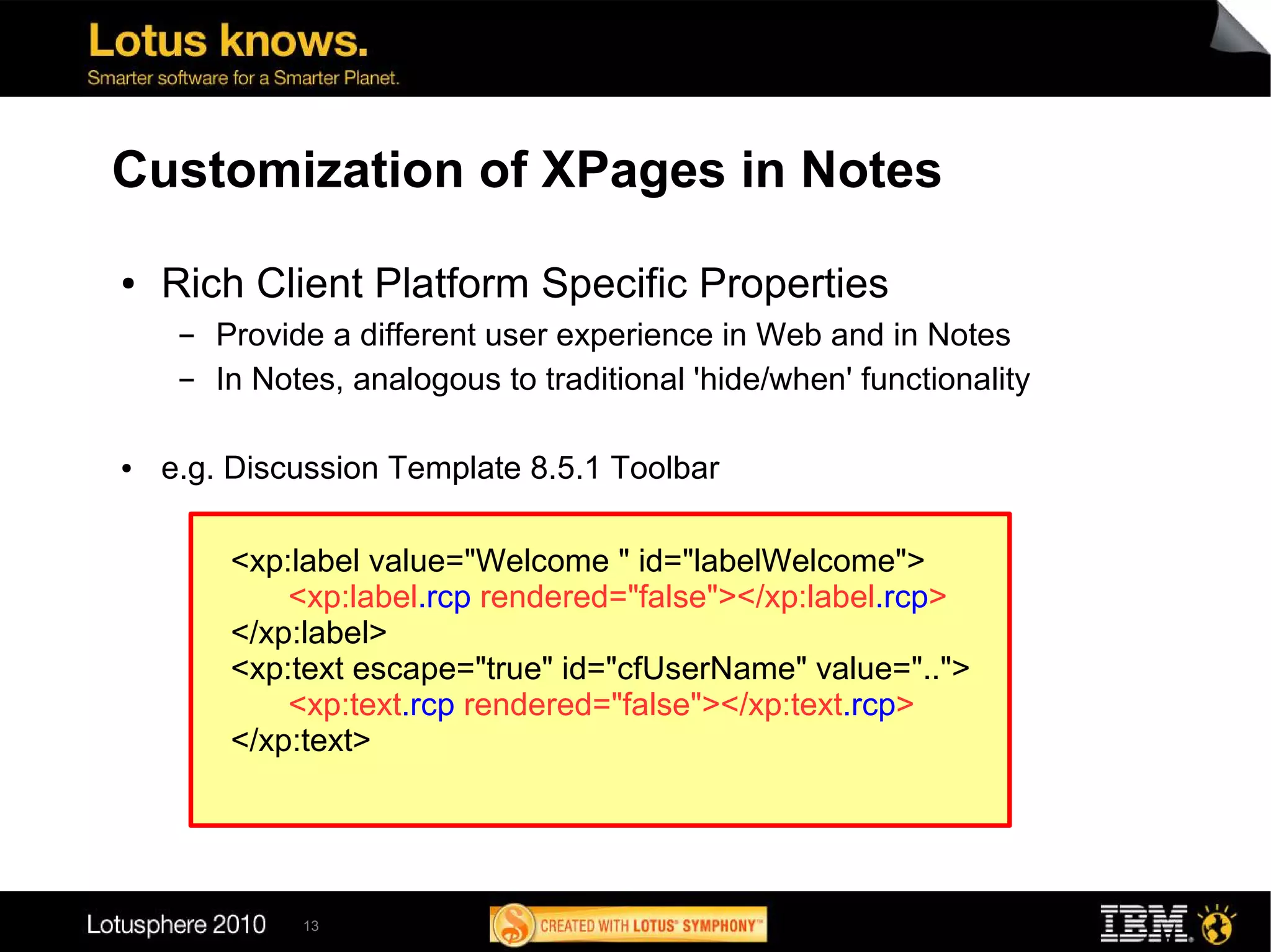Customization of XPages in Notes
●   Rich Client Platform Specific Properties
     ▬   Provide a different user experience in Web and in Notes
     ▬   In Notes, analogous to traditional 'hide/when' functionality

●   e.g. Discussion Template 8.5.1 Toolbar

          <xp:label value="Welcome " id="labelWelcome">
              <xp:label.rcp rendered="false"></xp:label.rcp>
          </xp:label>
          <xp:text escape="true" id="cfUserName" value="..">
              <xp:text.rcp rendered="false"></xp:text.rcp>
          </xp:text>




               13
 