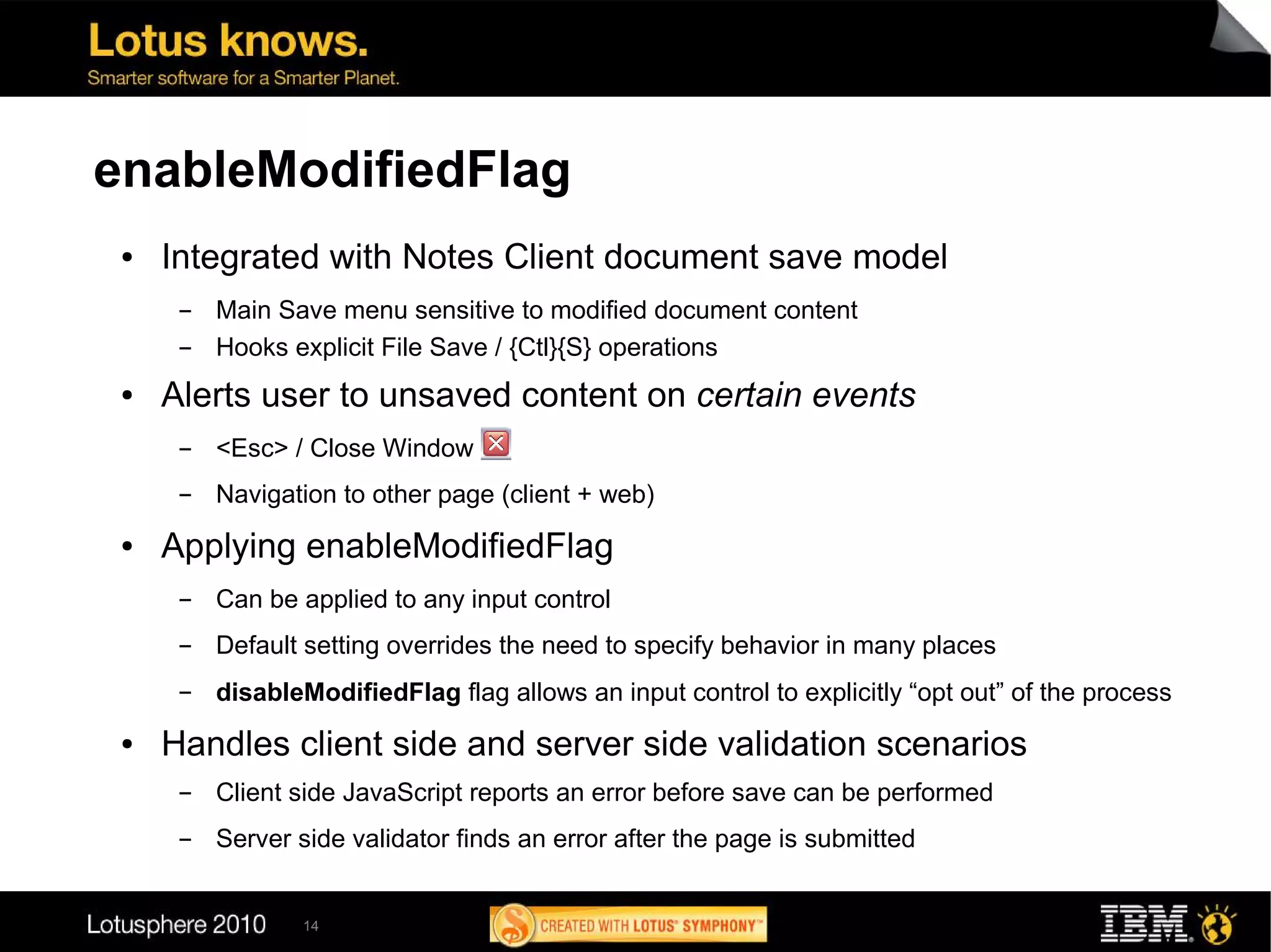 enableModifiedFlag
 ●   Integrated with Notes Client document save model
      ▬   Main Save menu sensitive to modified document content
      ▬   Hooks explicit File Save / {Ctl}{S} operations
 ●   Alerts user to unsaved content on certain events
      ▬   <Esc> / Close Window
      ▬   Navigation to other page (client + web)
 ●   Applying enableModifiedFlag
      ▬   Can be applied to any input control
      ▬   Default setting overrides the need to specify behavior in many places
      ▬   disableModifiedFlag flag allows an input control to explicitly “opt out” of the process
 ●   Handles client side and server side validation scenarios
      ▬   Client side JavaScript reports an error before save can be performed
      ▬   Server side validator finds an error after the page is submitted


                 14
 