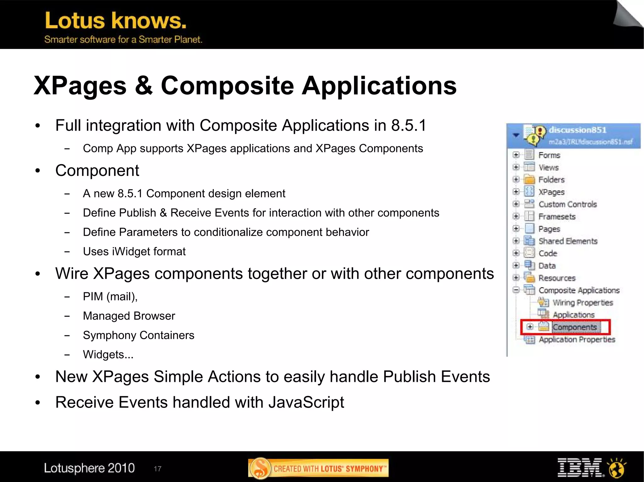 XPages & Composite Applications
●   Full integration with Composite Applications in 8.5.1
     ▬   Comp App supports XPages applications and XPages Components
●   Component
     ▬   A new 8.5.1 Component design element
     ▬   Define Publish & Receive Events for interaction with other components
     ▬   Define Parameters to conditionalize component behavior
     ▬   Uses iWidget format
●   Wire XPages components together or with other components
     ▬   PIM (mail),
     ▬   Managed Browser
     ▬   Symphony Containers
     ▬   Widgets...
●   New XPages Simple Actions to easily handle Publish Events
●   Receive Events handled with JavaScript


                       17
 