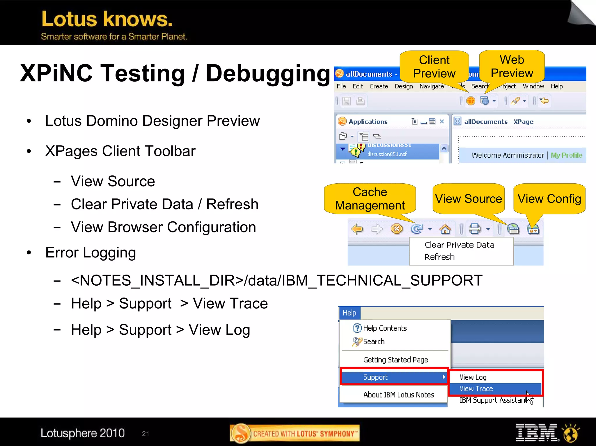 Client      Web
XPiNC Testing / Debugging                            Preview     Preview


●   Lotus Domino Designer Preview
●   XPages Client Toolbar
     ▬   View Source
                                          Cache
                                                        View Source   View Config
     ▬   Clear Private Data / Refresh   Management
     ▬   View Browser Configuration
●   Error Logging
     ▬   <NOTES_INSTALL_DIR>/data/IBM_TECHNICAL_SUPPORT
     ▬   Help > Support > View Trace
     ▬   Help > Support > View Log




                    21
 