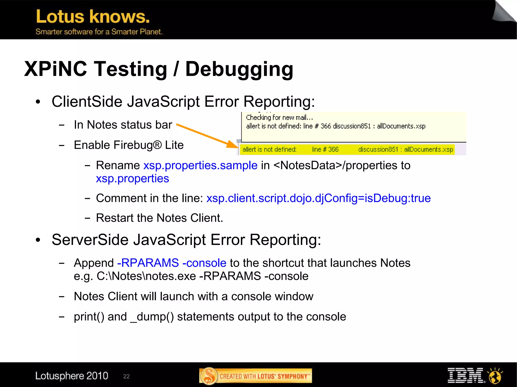 XPiNC Testing / Debugging
 ●   ClientSide JavaScript Error Reporting:
      ▬   In Notes status bar
      ▬   Enable Firebug® Lite
            ▬   Rename xsp.properties.sample in <NotesData>/properties to
                xsp.properties
            ▬   Comment in the line: xsp.client.script.dojo.djConfig=isDebug:true
            ▬   Restart the Notes Client.
 ●   ServerSide JavaScript Error Reporting:
      ▬   Append -RPARAMS -console to the shortcut that launches Notes
          e.g. C:Notesnotes.exe -RPARAMS -console
      ▬   Notes Client will launch with a console window
      ▬   print() and _dump() statements output to the console



                     22
 