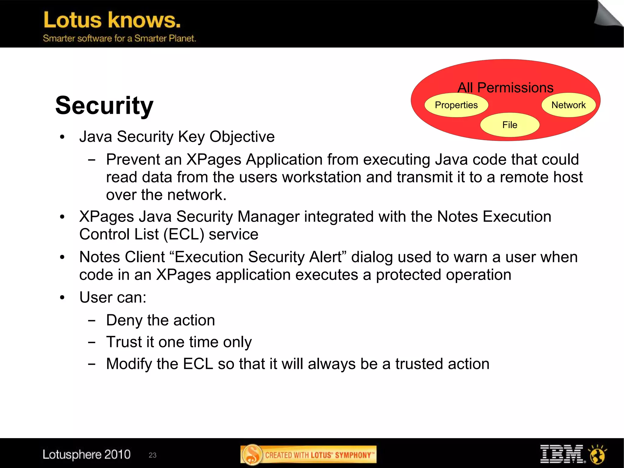 All Permissions
Security                                              Properties          Network

                                                                   File
●   Java Security Key Objective
     ▬ Prevent an XPages Application from executing Java code that could
       read data from the users workstation and transmit it to a remote host
       over the network.
●   XPages Java Security Manager integrated with the Notes Execution
    Control List (ECL) service
●   Notes Client “Execution Security Alert” dialog used to warn a user when
    code in an XPages application executes a protected operation
●   User can:
     ▬ Deny the action
     ▬ Trust it one time only
     ▬ Modify the ECL so that it will always be a trusted action




             23
 