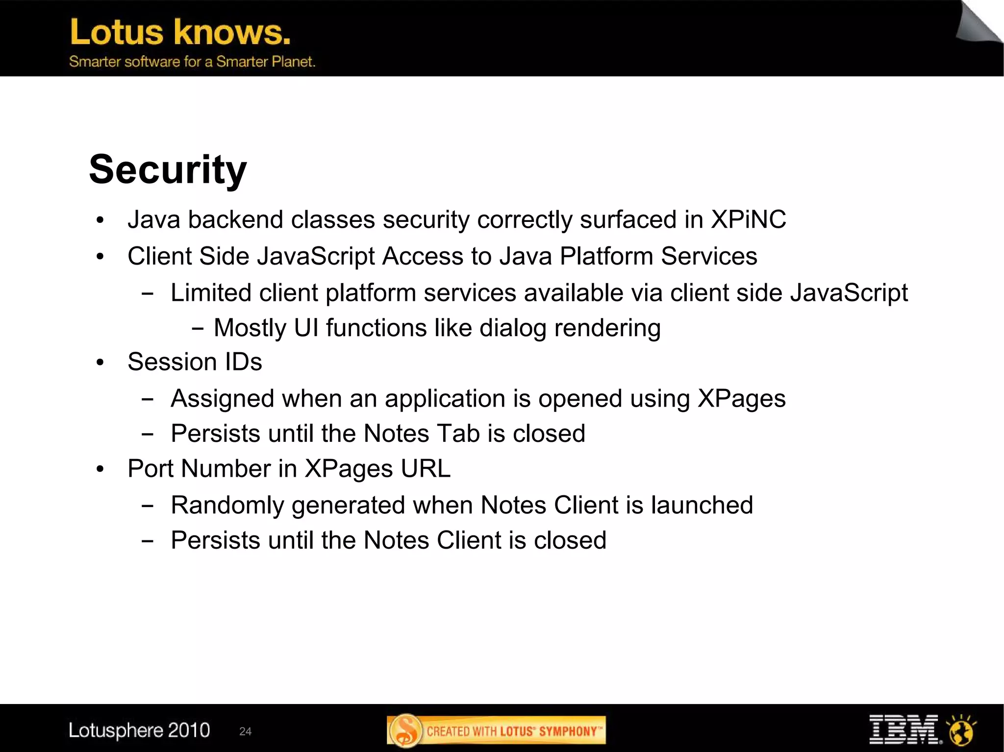 Security
●   Java backend classes security correctly surfaced in XPiNC
●   Client Side JavaScript Access to Java Platform Services
     ▬  Limited client platform services available via client side JavaScript
          ▬ Mostly UI functions like dialog rendering

●   Session IDs
     ▬  Assigned when an application is opened using XPages
     ▬  Persists until the Notes Tab is closed
●   Port Number in XPages URL
     ▬  Randomly generated when Notes Client is launched
     ▬  Persists until the Notes Client is closed




              24
 