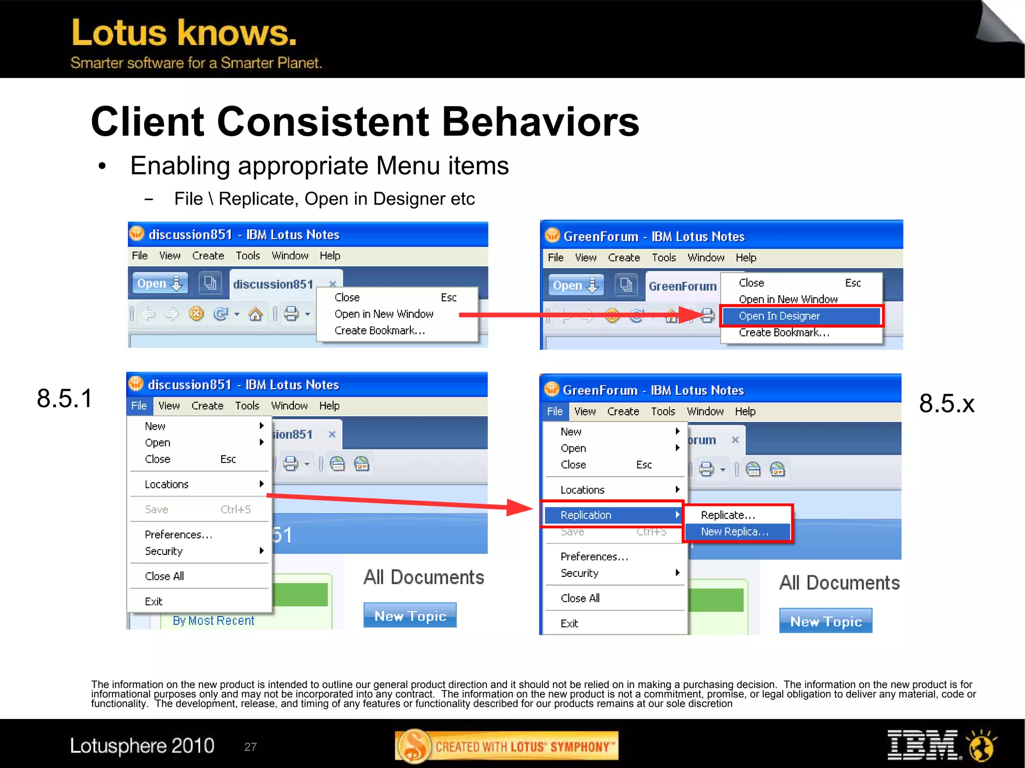 Client Consistent Behaviors
        ●   Enabling appropriate Menu items
               ▬      File  Replicate, Open in Designer etc




8.5.1                                                                                                                                                                                   8.5.x




    The information on the new product is intended to outline our general product direction and it should not be relied on in making a purchasing decision. The information on the new product is for
    informational purposes only and may not be incorporated into any contract. The information on the new product is not a commitment, promise, or legal obligation to deliver any material, code or
    functionality. The development, release, and timing of any features or functionality described for our products remains at our sole discretion



                                     27
 