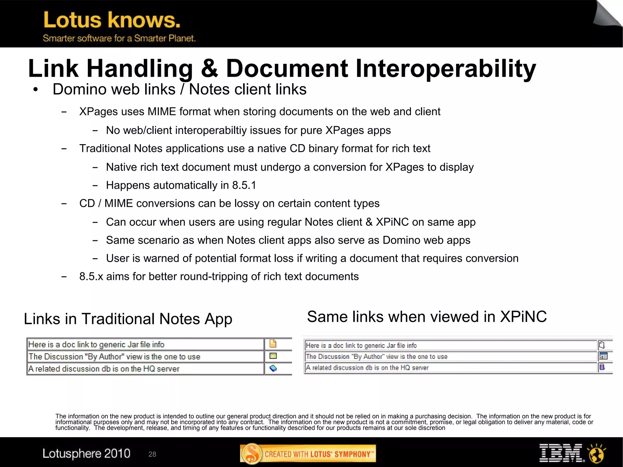 Link Handling & Document Interoperability
 ●   Domino web links / Notes client links
       ▬     XPages uses MIME format when storing documents on the web and client
                  ▬    No web/client interoperabiltiy issues for pure XPages apps
       ▬     Traditional Notes applications use a native CD binary format for rich text
                  ▬    Native rich text document must undergo a conversion for XPages to display
                  ▬    Happens automatically in 8.5.1
       ▬     CD / MIME conversions can be lossy on certain content types
                  ▬    Can occur when users are using regular Notes client & XPiNC on same app
                  ▬    Same scenario as when Notes client apps also serve as Domino web apps
                  ▬    User is warned of potential format loss if writing a document that requires conversion
       ▬     8.5.x aims for better round-tripping of rich text documents



Links in Traditional Notes App                                                                 Same links when viewed in XPiNC




     The information on the new product is intended to outline our general product direction and it should not be relied on in making a purchasing decision. The information on the new product is for
     informational purposes only and may not be incorporated into any contract. The information on the new product is not a commitment, promise, or legal obligation to deliver any material, code or
     functionality. The development, release, and timing of any features or functionality described for our products remains at our sole discretion



                                      28
 