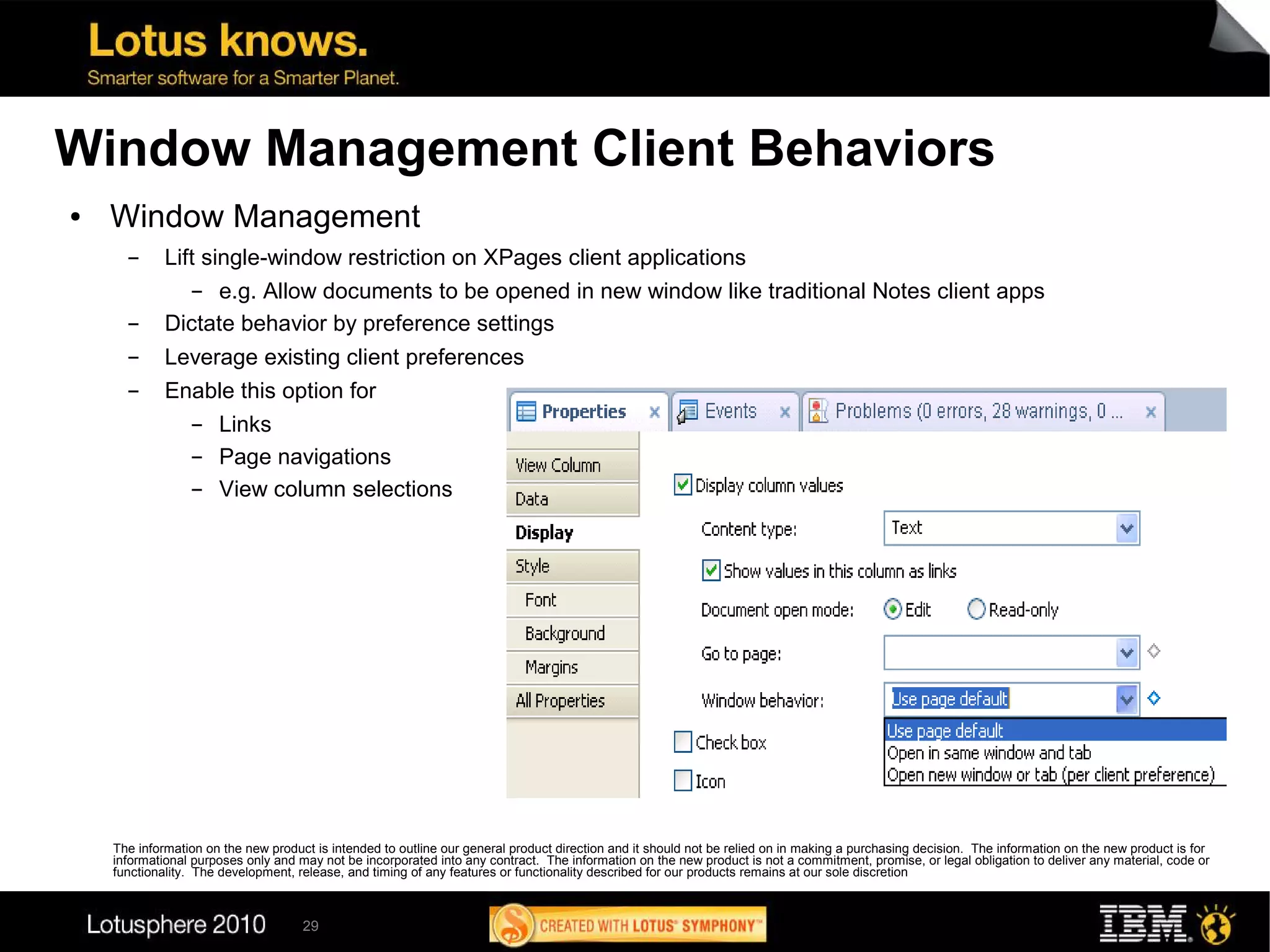 Window Management Client Behaviors
●   Window Management
      ▬      Lift single-window restriction on XPages client applications
                 ▬  e.g. Allow documents to be opened in new window like traditional Notes client apps
      ▬      Dictate behavior by preference settings
      ▬      Leverage existing client preferences
      ▬      Enable this option for
               ▬  Links
               ▬  Page navigations
               ▬  View column selections




    The information on the new product is intended to outline our general product direction and it should not be relied on in making a purchasing decision. The information on the new product is for
    informational purposes only and may not be incorporated into any contract. The information on the new product is not a commitment, promise, or legal obligation to deliver any material, code or
    functionality. The development, release, and timing of any features or functionality described for our products remains at our sole discretion



                                     29
 