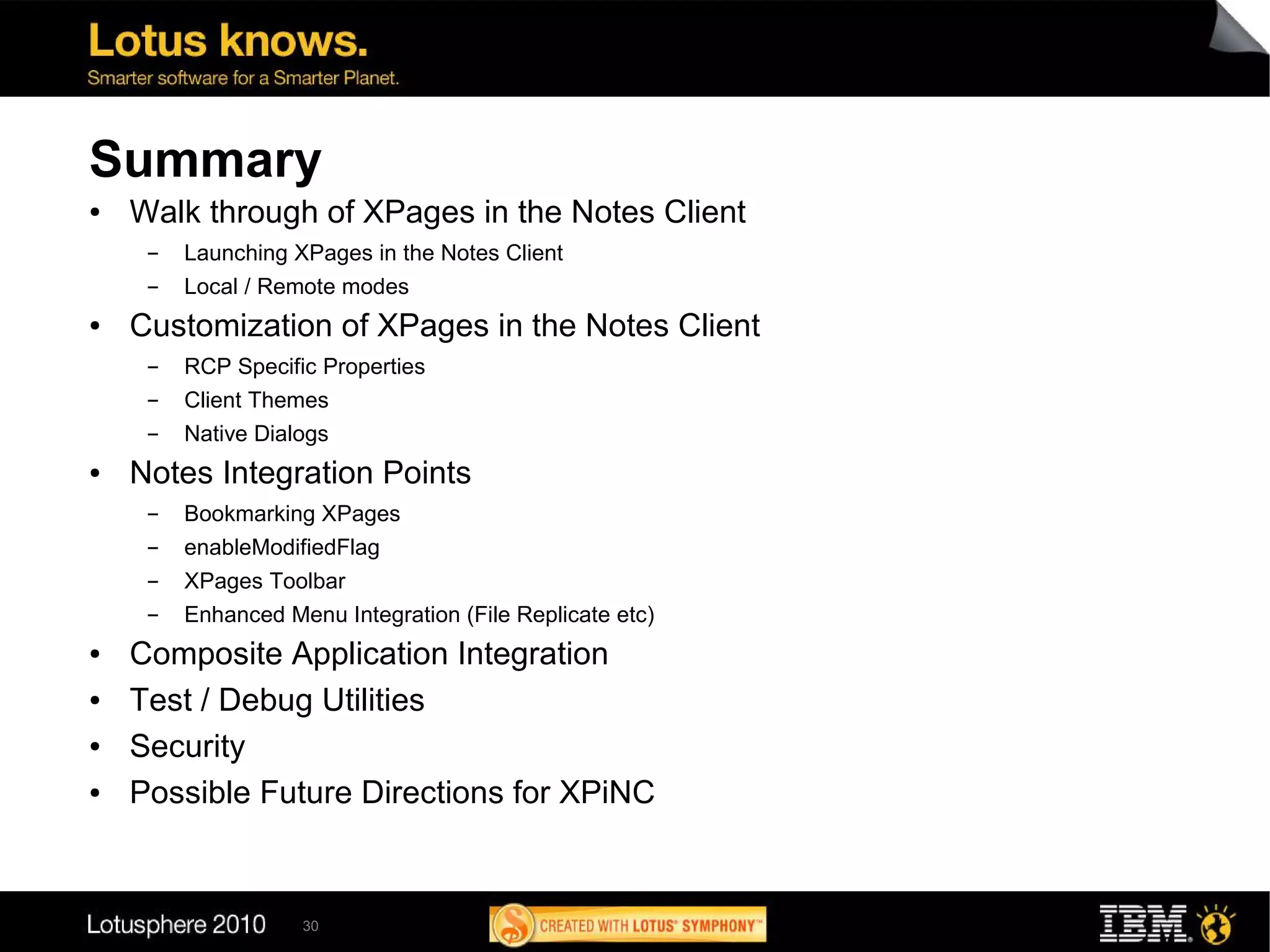 Summary
●   Walk through of XPages in the Notes Client
     ▬   Launching XPages in the Notes Client
     ▬   Local / Remote modes
●   Customization of XPages in the Notes Client
     ▬   RCP Specific Properties
     ▬   Client Themes
     ▬   Native Dialogs
●   Notes Integration Points
     ▬   Bookmarking XPages
     ▬   enableModifiedFlag
     ▬   XPages Toolbar
     ▬   Enhanced Menu Integration (File Replicate etc)
●   Composite Application Integration
●   Test / Debug Utilities
●   Security
●   Possible Future Directions for XPiNC


                    30
 