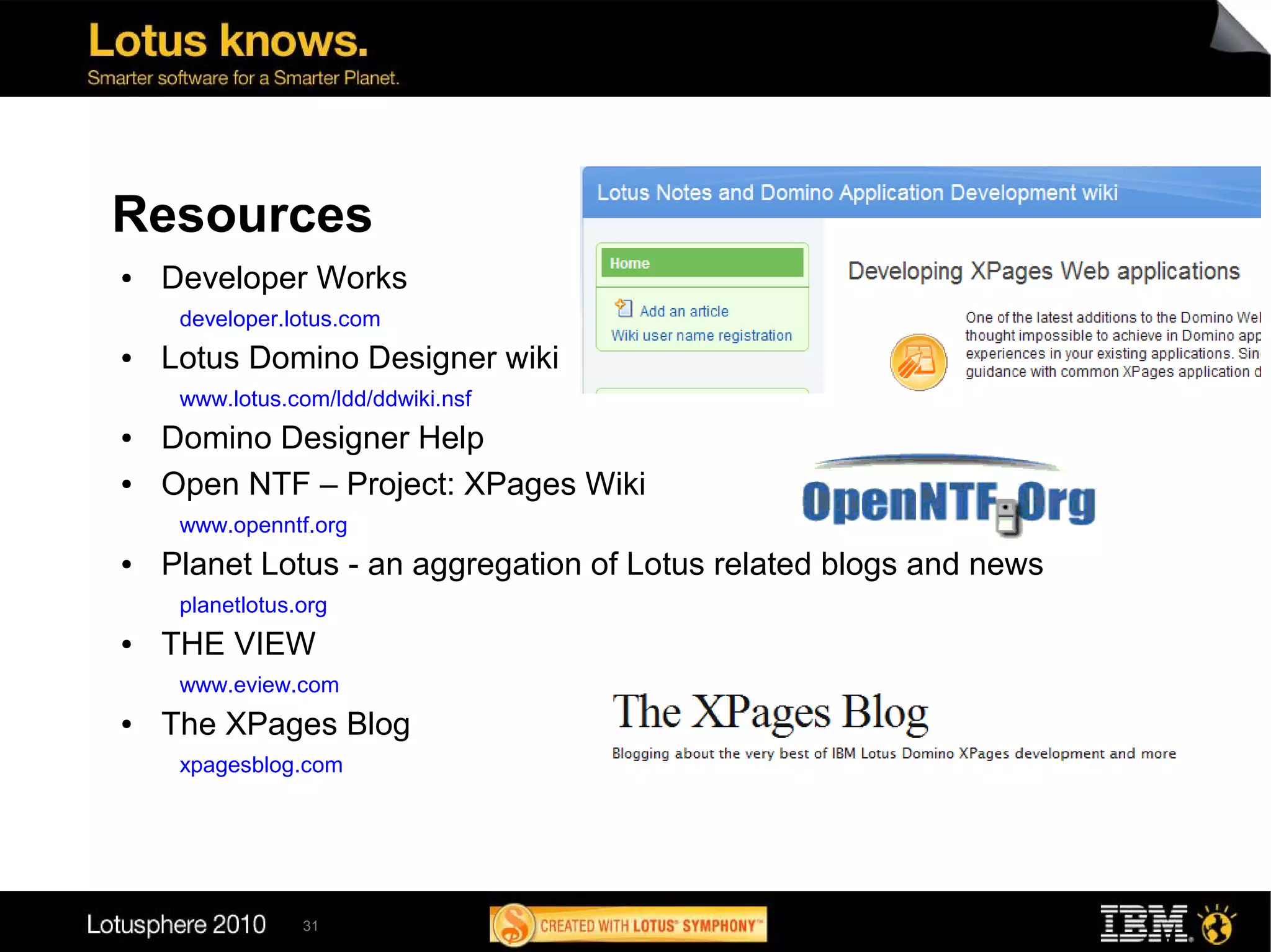 Resources
●   Developer Works
     developer.lotus.com
●   Lotus Domino Designer wiki
     www.lotus.com/ldd/ddwiki.nsf
●   Domino Designer Help
●   Open NTF – Project: XPages Wiki
     www.openntf.org
●   Planet Lotus - an aggregation of Lotus related blogs and news
     planetlotus.org
●   THE VIEW
     www.eview.com
●   The XPages Blog
     xpagesblog.com




                 31
 