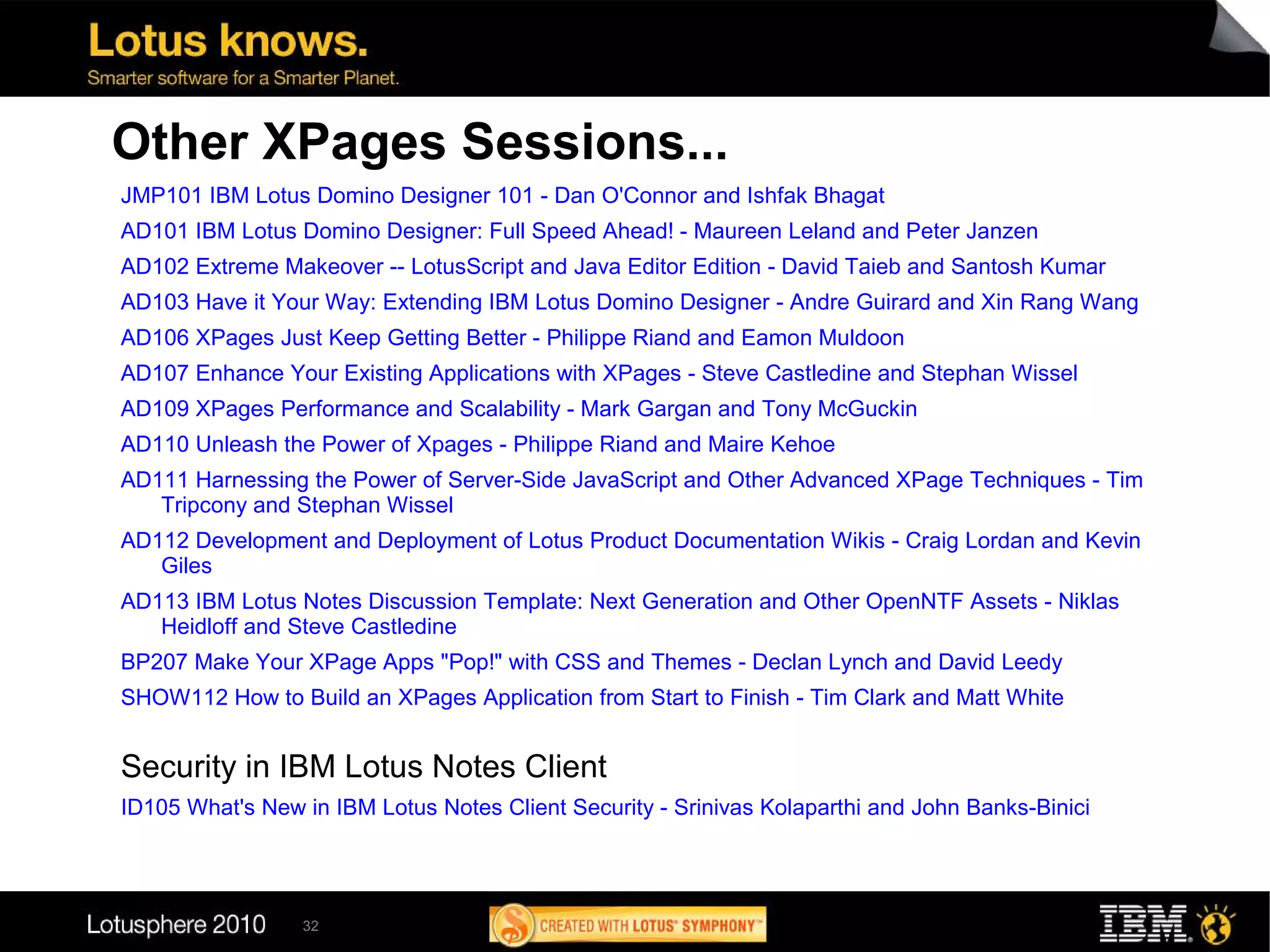 Other XPages Sessions...
JMP101 IBM Lotus Domino Designer 101 - Dan O'Connor and Ishfak Bhagat
AD101 IBM Lotus Domino Designer: Full Speed Ahead! - Maureen Leland and Peter Janzen
AD102 Extreme Makeover -- LotusScript and Java Editor Edition - David Taieb and Santosh Kumar
AD103 Have it Your Way: Extending IBM Lotus Domino Designer - Andre Guirard and Xin Rang Wang
AD106 XPages Just Keep Getting Better - Philippe Riand and Eamon Muldoon
AD107 Enhance Your Existing Applications with XPages - Steve Castledine and Stephan Wissel
AD109 XPages Performance and Scalability - Mark Gargan and Tony McGuckin
AD110 Unleash the Power of Xpages - Philippe Riand and Maire Kehoe
AD111 Harnessing the Power of Server-Side JavaScript and Other Advanced XPage Techniques - Tim
   Tripcony and Stephan Wissel
AD112 Development and Deployment of Lotus Product Documentation Wikis - Craig Lordan and Kevin
   Giles
AD113 IBM Lotus Notes Discussion Template: Next Generation and Other OpenNTF Assets - Niklas
   Heidloff and Steve Castledine
BP207 Make Your XPage Apps "Pop!" with CSS and Themes - Declan Lynch and David Leedy
SHOW112 How to Build an XPages Application from Start to Finish - Tim Clark and Matt White


Security in IBM Lotus Notes Client
ID105 What's New in IBM Lotus Notes Client Security - Srinivas Kolaparthi and John Banks-Binici




                 32
 