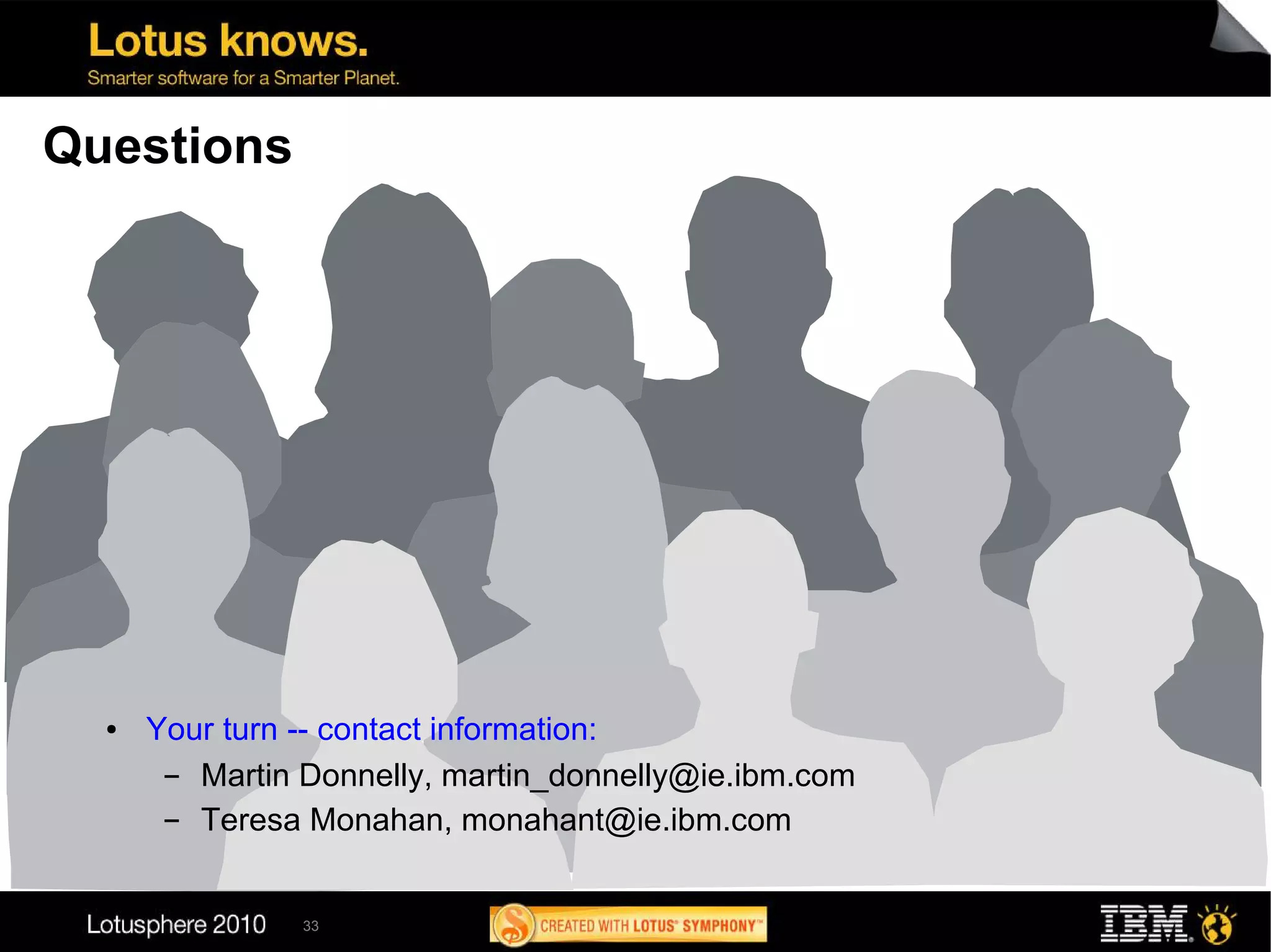 Questions




  ●   Your turn -- contact information:
       ▬ Martin Donnelly, martin_donnelly@ie.ibm.com
       ▬ Teresa Monahan, monahant@ie.ibm.com


                33
 