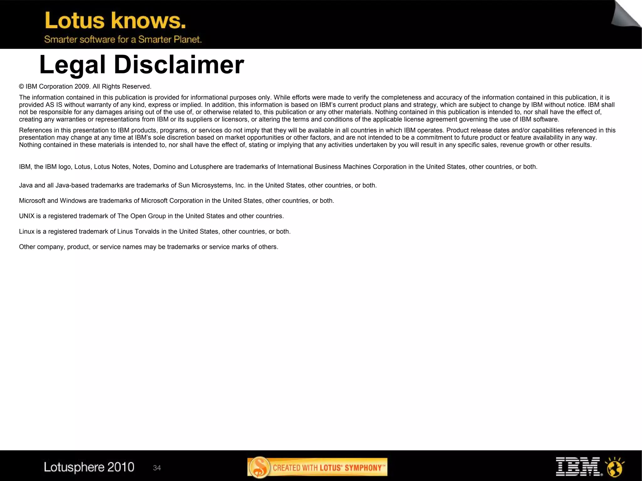 Legal Disclaimer
© IBM Corporation 2009. All Rights Reserved.
The information contained in this publication is provided for informational purposes only. While efforts were made to verify the completeness and accuracy of the information contained in this publication, it is
provided AS IS without warranty of any kind, express or implied. In addition, this information is based on IBM’s current product plans and strategy, which are subject to change by IBM without notice. IBM shall
not be responsible for any damages arising out of the use of, or otherwise related to, this publication or any other materials. Nothing contained in this publication is intended to, nor shall have the effect of,
creating any warranties or representations from IBM or its suppliers or licensors, or altering the terms and conditions of the applicable license agreement governing the use of IBM software.
References in this presentation to IBM products, programs, or services do not imply that they will be available in all countries in which IBM operates. Product release dates and/or capabilities referenced in this
presentation may change at any time at IBM’s sole discretion based on market opportunities or other factors, and are not intended to be a commitment to future product or feature availability in any way.
Nothing contained in these materials is intended to, nor shall have the effect of, stating or implying that any activities undertaken by you will result in any specific sales, revenue growth or other results.


IBM, the IBM logo, Lotus, Lotus Notes, Notes, Domino and Lotusphere are trademarks of International Business Machines Corporation in the United States, other countries, or both.

Java and all Java-based trademarks are trademarks of Sun Microsystems, Inc. in the United States, other countries, or both.

Microsoft and Windows are trademarks of Microsoft Corporation in the United States, other countries, or both.

UNIX is a registered trademark of The Open Group in the United States and other countries.

Linux is a registered trademark of Linus Torvalds in the United States, other countries, or both.

Other company, product, or service names may be trademarks or service marks of others.




                                               34
 