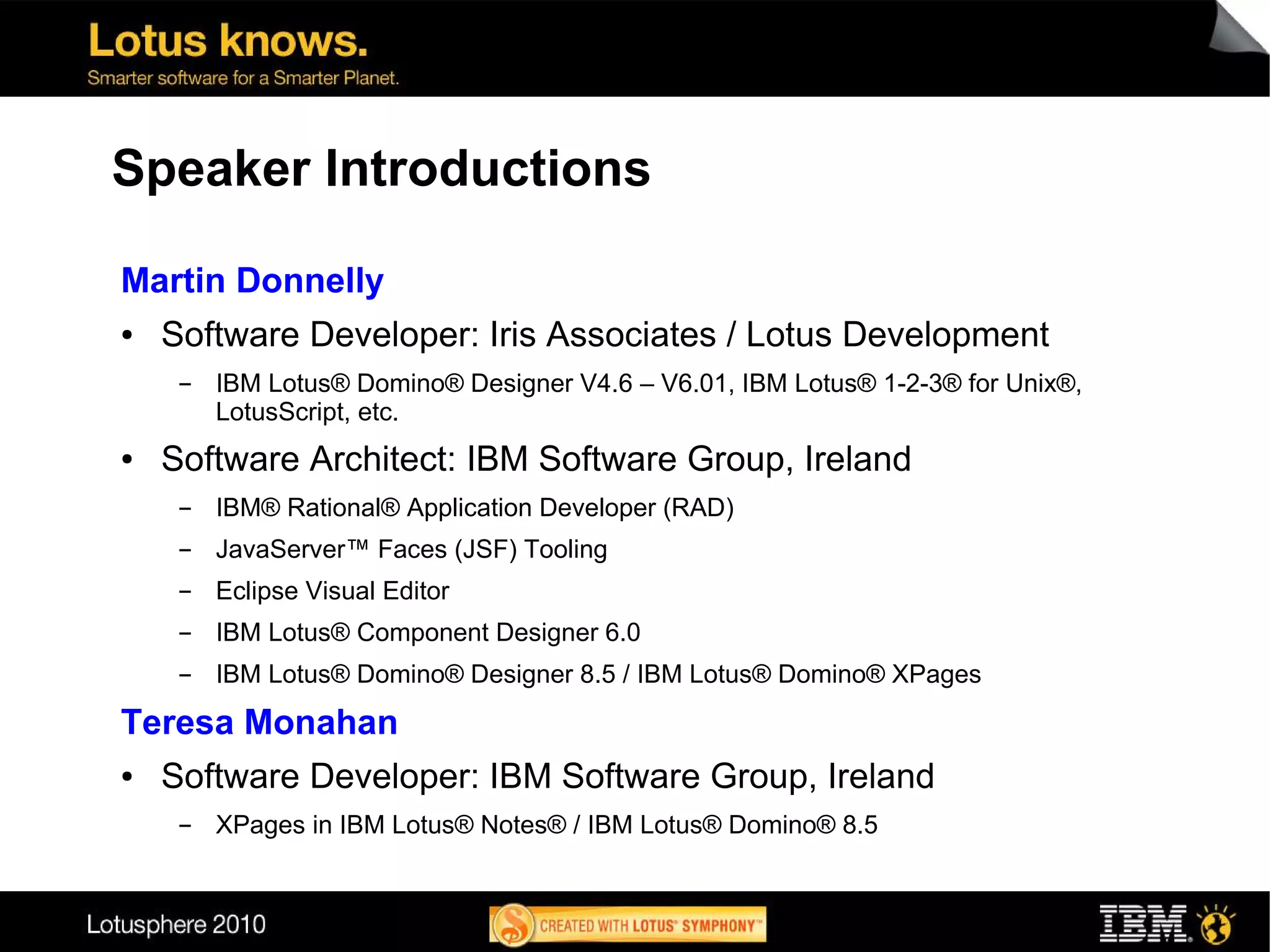 Speaker Introductions

Martin Donnelly
●   Software Developer: Iris Associates / Lotus Development
     ▬   IBM Lotus® Domino® Designer V4.6 – V6.01, IBM Lotus® 1-2-3® for Unix®,
         LotusScript, etc.
●   Software Architect: IBM Software Group, Ireland
     ▬   IBM® Rational® Application Developer (RAD)
     ▬   JavaServer™ Faces (JSF) Tooling
     ▬   Eclipse Visual Editor
     ▬   IBM Lotus® Component Designer 6.0
     ▬   IBM Lotus® Domino® Designer 8.5 / IBM Lotus® Domino® XPages

Teresa Monahan
●   Software Developer: IBM Software Group, Ireland
     ▬   XPages in IBM Lotus® Notes® / IBM Lotus® Domino® 8.5
 