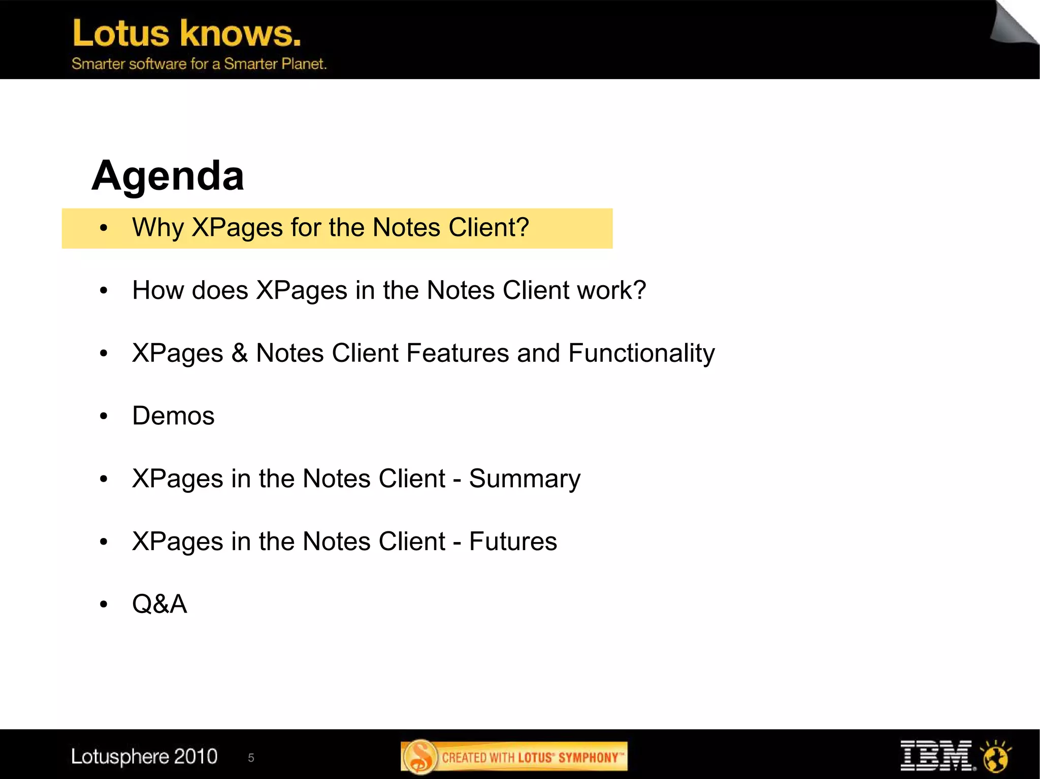 Agenda
●   Why XPages for the Notes Client?

●   How does XPages in the Notes Client work?

●   XPages & Notes Client Features and Functionality

●   Demos

●   XPages in the Notes Client - Summary

●   XPages in the Notes Client - Futures

●   Q&A




             5
 