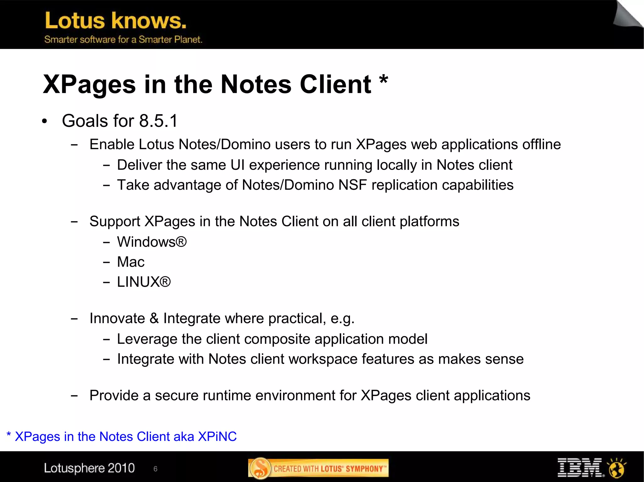 XPages in the Notes Client *
     ●   Goals for 8.5.1
          ▬   Enable Lotus Notes/Domino users to run XPages web applications offline
               ▬ Deliver the same UI experience running locally in Notes client


               ▬ Take advantage of Notes/Domino NSF replication capabilities




          ▬   Support XPages in the Notes Client on all client platforms
               ▬ Windows®


               ▬ Mac


               ▬ LINUX®




          ▬   Innovate & Integrate where practical, e.g.
                ▬ Leverage the client composite application model


                ▬ Integrate with Notes client workspace features as makes sense




          ▬   Provide a secure runtime environment for XPages client applications

* XPages in the Notes Client aka XPiNC

                        6
 