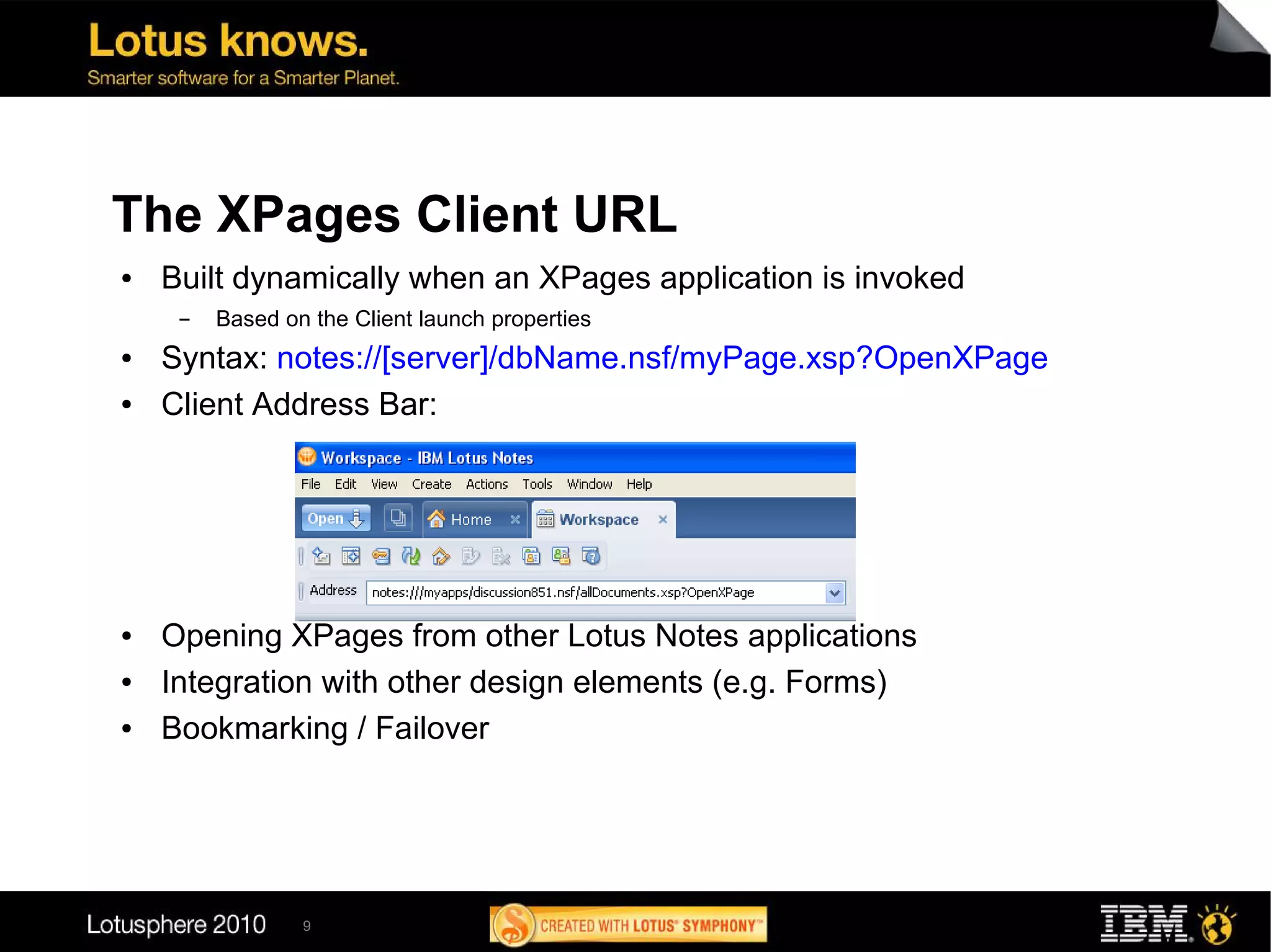 The XPages Client URL
●   Built dynamically when an XPages application is invoked
     ▬   Based on the Client launch properties
●   Syntax: notes://[server]/dbName.nsf/myPage.xsp?OpenXPage
●   Client Address Bar:




●   Opening XPages from other Lotus Notes applications
●   Integration with other design elements (e.g. Forms)
●   Bookmarking / Failover




                 9
 