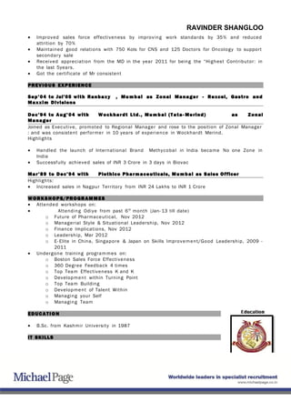RAVINDER SHANGLOO
• Improved sales force effectiveness by improving work standards by 35% and reduced
attrition by 70%
• Maintained good relations with 750 Kols for CNS and 125 Doctors for Oncology to support
secondary sale
• Received appreciation from the MD in the year 2011 for being the “Highest Contributor: in
the last 5years.
• Got the certificate of Mr consistent
PREVIOUS EXPERIENCE
Sep’04 to Jul’05 with Ranbaxy , Mumbai as Zonal Manager - Rexcel, Gastro and
Maxxim Divisions
Dec’94 to Aug’04 with Wockhardt Ltd., Mumbai (Tata- Merind) as Zonal
Manager
Joined as Executive, promoted to Regional Manager and rose to the position of Zonal Manager
: and was consistent performer in 10 years of experience in Wockhardt Merind.
Highlights
• Handled the launch of International Brand Methycobal in India became No one Zone in
India
• Successfully achieved sales of INR 3 Crore in 3 days in Biovac
Mar’89 to Dec’94 with Plethico Pharmaceuticals, Mumbai as Sales Officer
Highlights:
• Increased sales in Nagpur Territory from INR 24 Lakhs to INR 1 Crore
WORKSHOPS/PROGRAMMES
• Attended workshops on:
• Attending Odiye from past 6th
month (Jan- 13 till date)
o Future of Pharmaceutical, Nov 2012
o Managerial Style & Situational Leadership, Nov 2012
o Finance Implications, Nov 2012
o Leadership, Mar 2012
o E- Elite in China, Singapore & Japan on Skills Improvement/Good Leadership, 2009 -
2011
• Undergone training programmes on:
o Boston Sales Force Effectiveness
o 360 Degree Feedback 4 times
o Top Team Effectiveness K and K
o Development within Turning Point
o Top Team Building
o Development of Talent Within
o Managing your Self
o Managing Team
EDUCA TION
• B.Sc. from Kashmir University in 1987
IT SKILLS
 