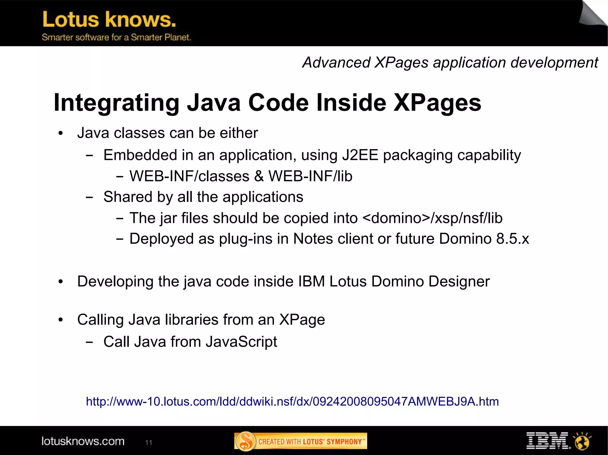 Advanced XPages application development

Integrating Java Code Inside XPages
●   Java classes can be either
     ▬ Embedded in an application, using J2EE packaging capability
         ▬ WEB-INF/classes & WEB-INF/lib


     ▬ Shared by all the applications
         ▬ The jar files should be copied into <domino>/xsp/nsf/lib


         ▬ Deployed as plug-ins in Notes client or future Domino 8.5.x




●   Developing the java code inside IBM Lotus Domino Designer

●   Calling Java libraries from an XPage
     ▬  Call Java from JavaScript


     http://www-10.lotus.com/ldd/ddwiki.nsf/dx/09242008095047AMWEBJ9A.htm


              11
 