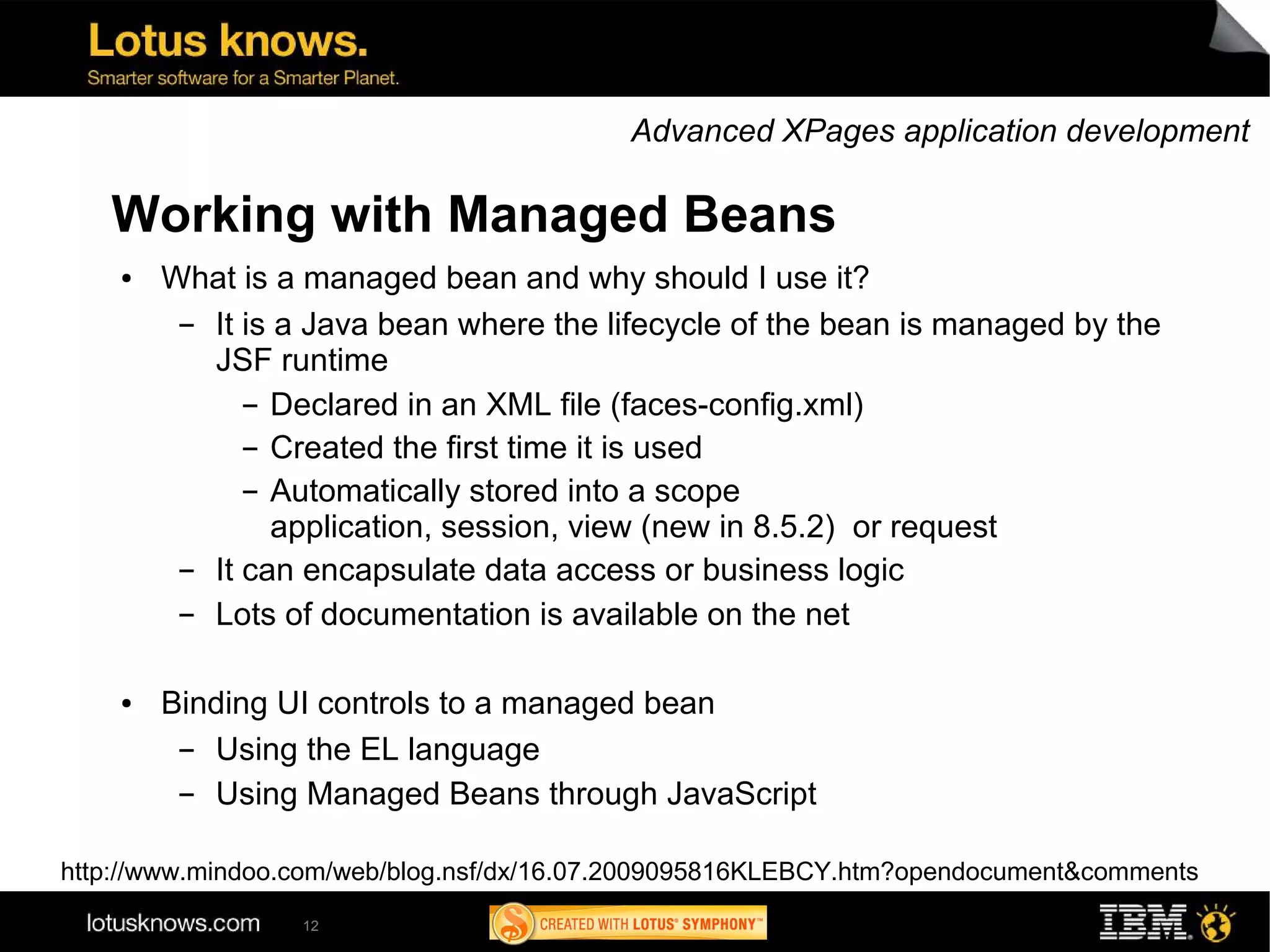 Advanced XPages application development

   Working with Managed Beans
    ●   What is a managed bean and why should I use it?
         ▬ It is a Java bean where the lifecycle of the bean is managed by the
           JSF runtime
              ▬ Declared in an XML file (faces-config.xml)

              ▬ Created the first time it is used


              ▬ Automatically stored into a scope

                 application, session, view (new in 8.5.2) or request
         ▬ It can encapsulate data access or business logic
         ▬ Lots of documentation is available on the net

    ●   Binding UI controls to a managed bean
         ▬ Using the EL language
         ▬ Using Managed Beans through JavaScript

http://www.mindoo.com/web/blog.nsf/dx/16.07.2009095816KLEBCY.htm?opendocument&comments
                  12
 