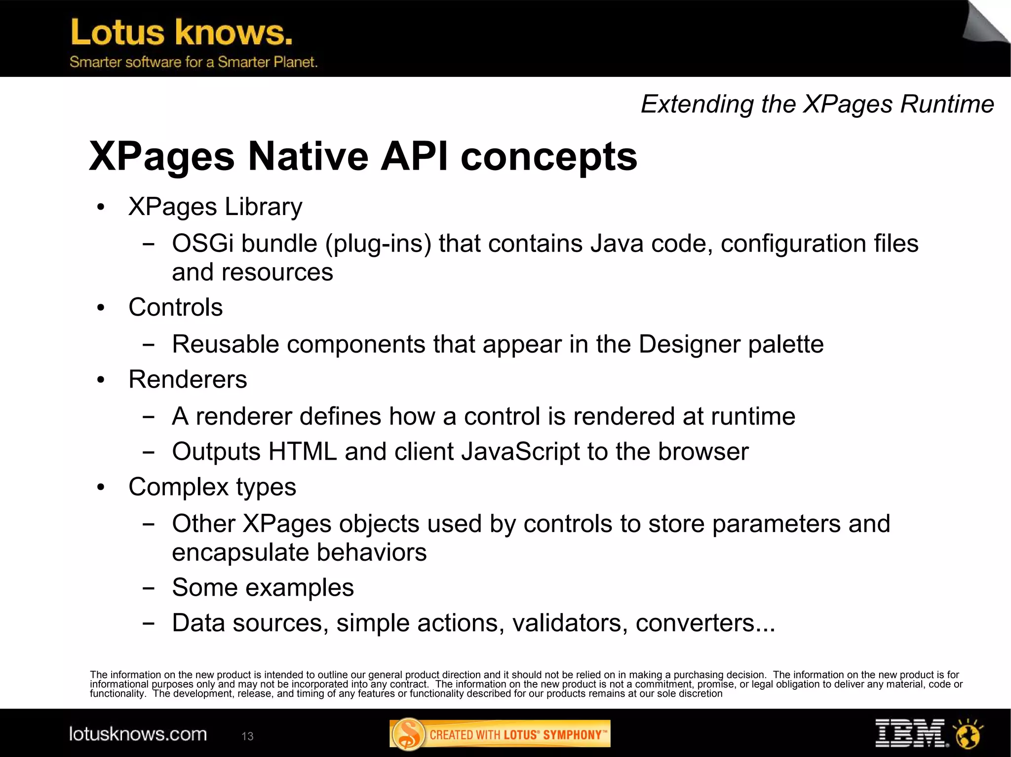 Extending the XPages Runtime

XPages Native API concepts
 ●      XPages Library
         ▬ OSGi bundle (plug-ins) that contains Java code, configuration files
           and resources
 ●      Controls
         ▬ Reusable components that appear in the Designer palette
 ●      Renderers
         ▬ A renderer defines how a control is rendered at runtime
         ▬ Outputs HTML and client JavaScript to the browser
 ●      Complex types
         ▬ Other XPages objects used by controls to store parameters and
           encapsulate behaviors
         ▬ Some examples
         ▬ Data sources, simple actions, validators, converters...
The information on the new product is intended to outline our general product direction and it should not be relied on in making a purchasing decision. The information on the new product is for
informational purposes only and may not be incorporated into any contract. The information on the new product is not a commitment, promise, or legal obligation to deliver any material, code or
functionality. The development, release, and timing of any features or functionality described for our products remains at our sole discretion



                                 13
 