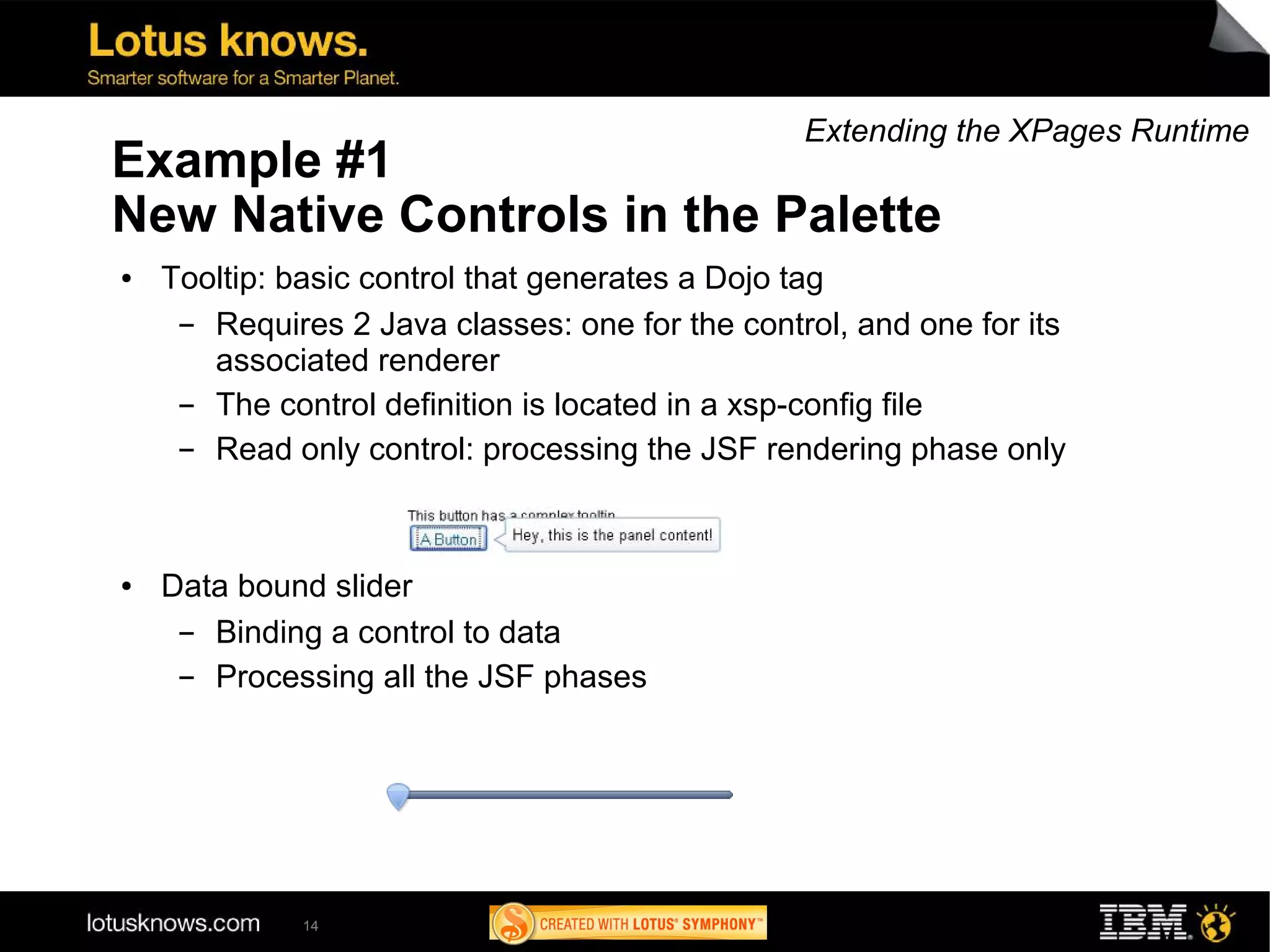 Extending the XPages Runtime
Example #1
New Native Controls in the Palette
●   Tooltip: basic control that generates a Dojo tag
     ▬ Requires 2 Java classes: one for the control, and one for its
       associated renderer
     ▬ The control definition is located in a xsp-config file
     ▬ Read only control: processing the JSF rendering phase only



●   Data bound slider
     ▬ Binding a control to data
     ▬ Processing all the JSF phases




              14
 