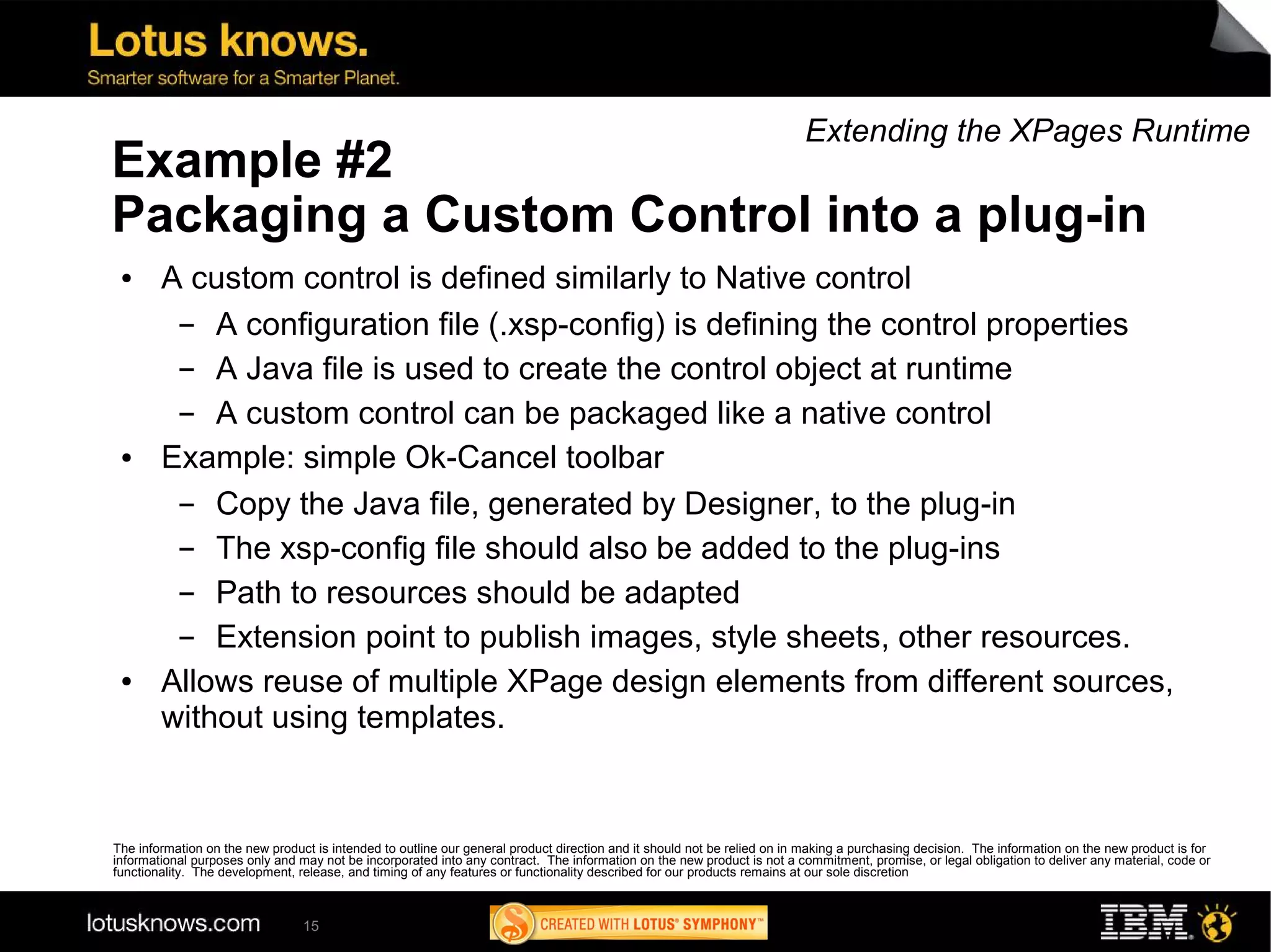 Extending the XPages Runtime
Example #2
Packaging a Custom Control into a plug-in
 ●      A custom control is defined similarly to Native control
         ▬  A configuration file (.xsp-config) is defining the control properties
         ▬  A Java file is used to create the control object at runtime
         ▬  A custom control can be packaged like a native control
 ●      Example: simple Ok-Cancel toolbar
         ▬  Copy the Java file, generated by Designer, to the plug-in
         ▬  The xsp-config file should also be added to the plug-ins
         ▬  Path to resources should be adapted
         ▬  Extension point to publish images, style sheets, other resources.
 ●      Allows reuse of multiple XPage design elements from different sources,
        without using templates.


The information on the new product is intended to outline our general product direction and it should not be relied on in making a purchasing decision. The information on the new product is for
informational purposes only and may not be incorporated into any contract. The information on the new product is not a commitment, promise, or legal obligation to deliver any material, code or
functionality. The development, release, and timing of any features or functionality described for our products remains at our sole discretion



                                 15
 