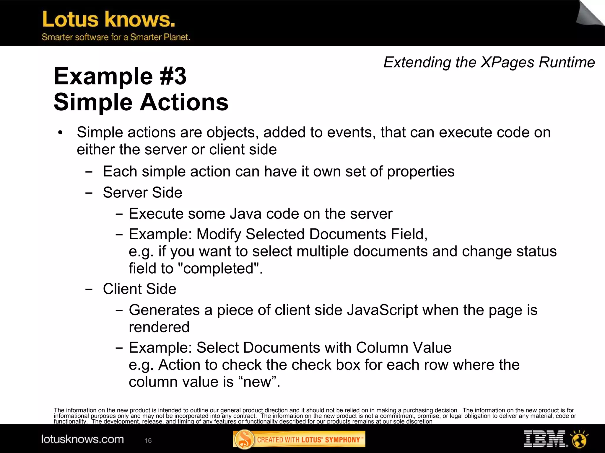 Extending the XPages Runtime
Example #3
Simple Actions
 ●      Simple actions are objects, added to events, that can execute code on
        either the server or client side
         ▬  Each simple action can have it own set of properties
         ▬  Server Side
              ▬ Execute some Java code on the server


              ▬ Example: Modify Selected Documents Field,

                 e.g. if you want to select multiple documents and change status
                 field to "completed".
         ▬  Client Side
              ▬ Generates a piece of client side JavaScript when the page is

                 rendered
              ▬ Example: Select Documents with Column Value

                 e.g. Action to check the check box for each row where the
                 column value is “new”.
The information on the new product is intended to outline our general product direction and it should not be relied on in making a purchasing decision. The information on the new product is for
informational purposes only and may not be incorporated into any contract. The information on the new product is not a commitment, promise, or legal obligation to deliver any material, code or
functionality. The development, release, and timing of any features or functionality described for our products remains at our sole discretion


                                 16
 