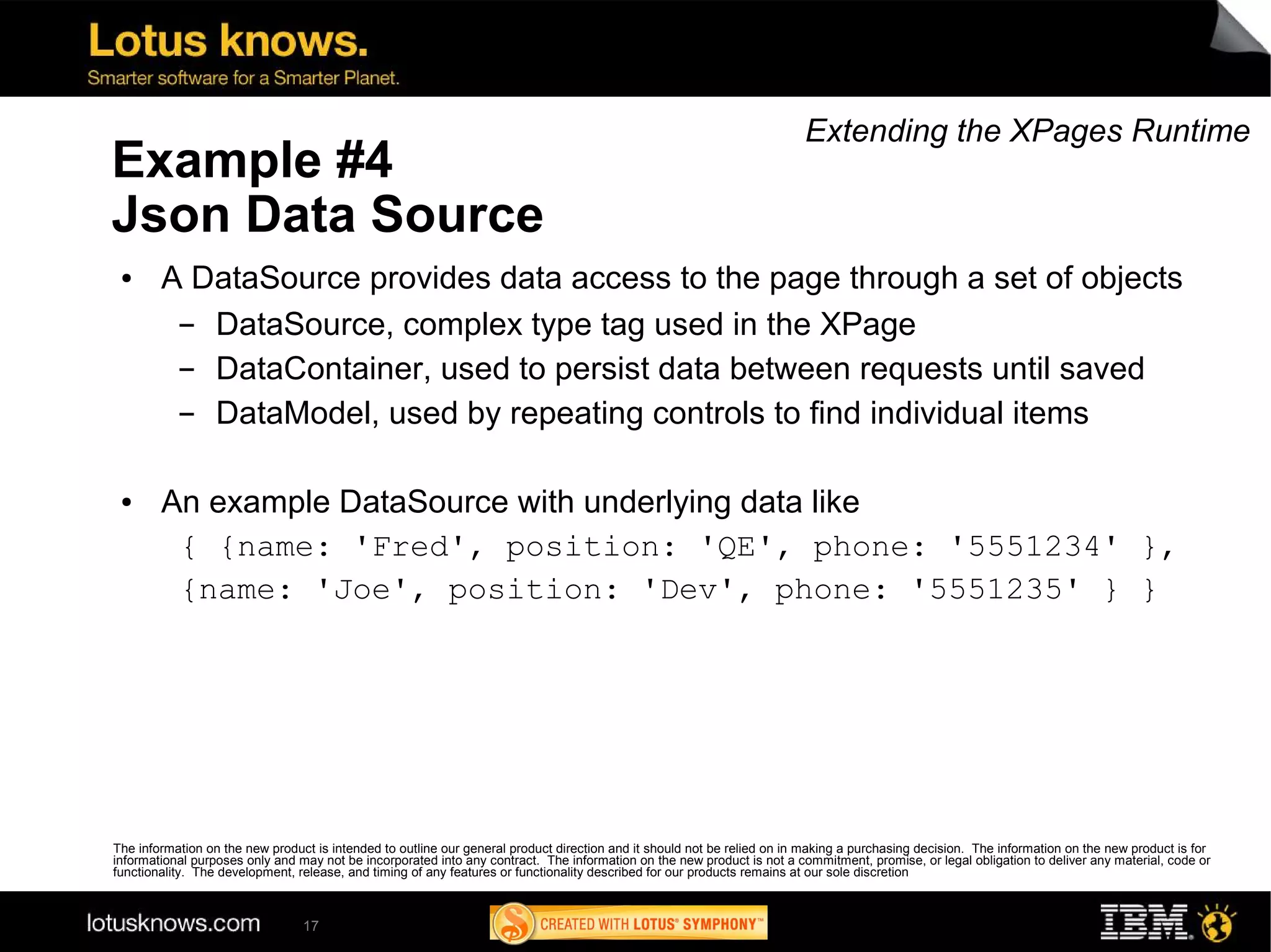 Extending the XPages Runtime
Example #4
Json Data Source
 ●      A DataSource provides data access to the page through a set of objects
         ▬ DataSource, complex type tag used in the XPage
         ▬ DataContainer, used to persist data between requests until saved
         ▬ DataModel, used by repeating controls to find individual items

 ●      An example DataSource with underlying data like
         { {name: 'Fred', position: 'QE', phone: '5551234' },
         {name: 'Joe', position: 'Dev', phone: '5551235' } }




The information on the new product is intended to outline our general product direction and it should not be relied on in making a purchasing decision. The information on the new product is for
informational purposes only and may not be incorporated into any contract. The information on the new product is not a commitment, promise, or legal obligation to deliver any material, code or
functionality. The development, release, and timing of any features or functionality described for our products remains at our sole discretion



                                 17
 
