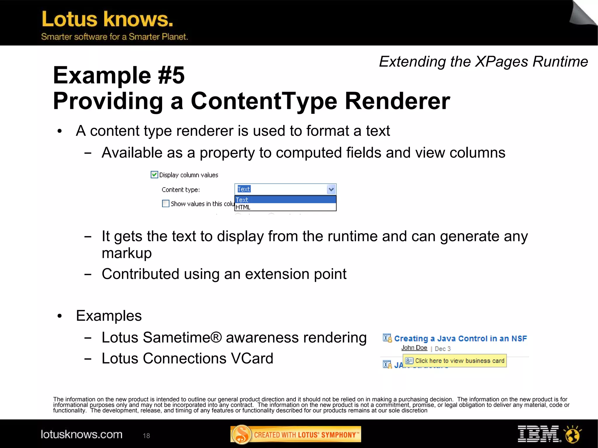 Extending the XPages Runtime
Example #5
Providing a ContentType Renderer
 ●      A content type renderer is used to format a text
         ▬ Available as a property to computed fields and view columns




           ▬      It gets the text to display from the runtime and can generate any
                  markup
           ▬      Contributed using an extension point

 ●      Examples
         ▬ Lotus Sametime® awareness rendering
         ▬ Lotus Connections VCard

The information on the new product is intended to outline our general product direction and it should not be relied on in making a purchasing decision. The information on the new product is for
informational purposes only and may not be incorporated into any contract. The information on the new product is not a commitment, promise, or legal obligation to deliver any material, code or
functionality. The development, release, and timing of any features or functionality described for our products remains at our sole discretion



                                 18
 