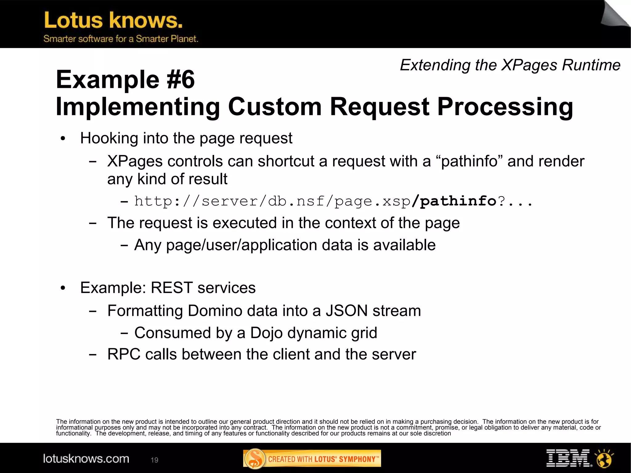 Extending the XPages Runtime
Example #6
Implementing Custom Request Processing
 ●      Hooking into the page request
         ▬ XPages controls can shortcut a request with a “pathinfo” and render
           any kind of result
             ▬ http://server/db.nsf/page.xsp/pathinfo?...


         ▬ The request is executed in the context of the page
             ▬ Any page/user/application data is available




 ●      Example: REST services
         ▬ Formatting Domino data into a JSON stream
            ▬ Consumed by a Dojo dynamic grid

         ▬ RPC calls between the client and the server



The information on the new product is intended to outline our general product direction and it should not be relied on in making a purchasing decision. The information on the new product is for
informational purposes only and may not be incorporated into any contract. The information on the new product is not a commitment, promise, or legal obligation to deliver any material, code or
functionality. The development, release, and timing of any features or functionality described for our products remains at our sole discretion



                                 19
 