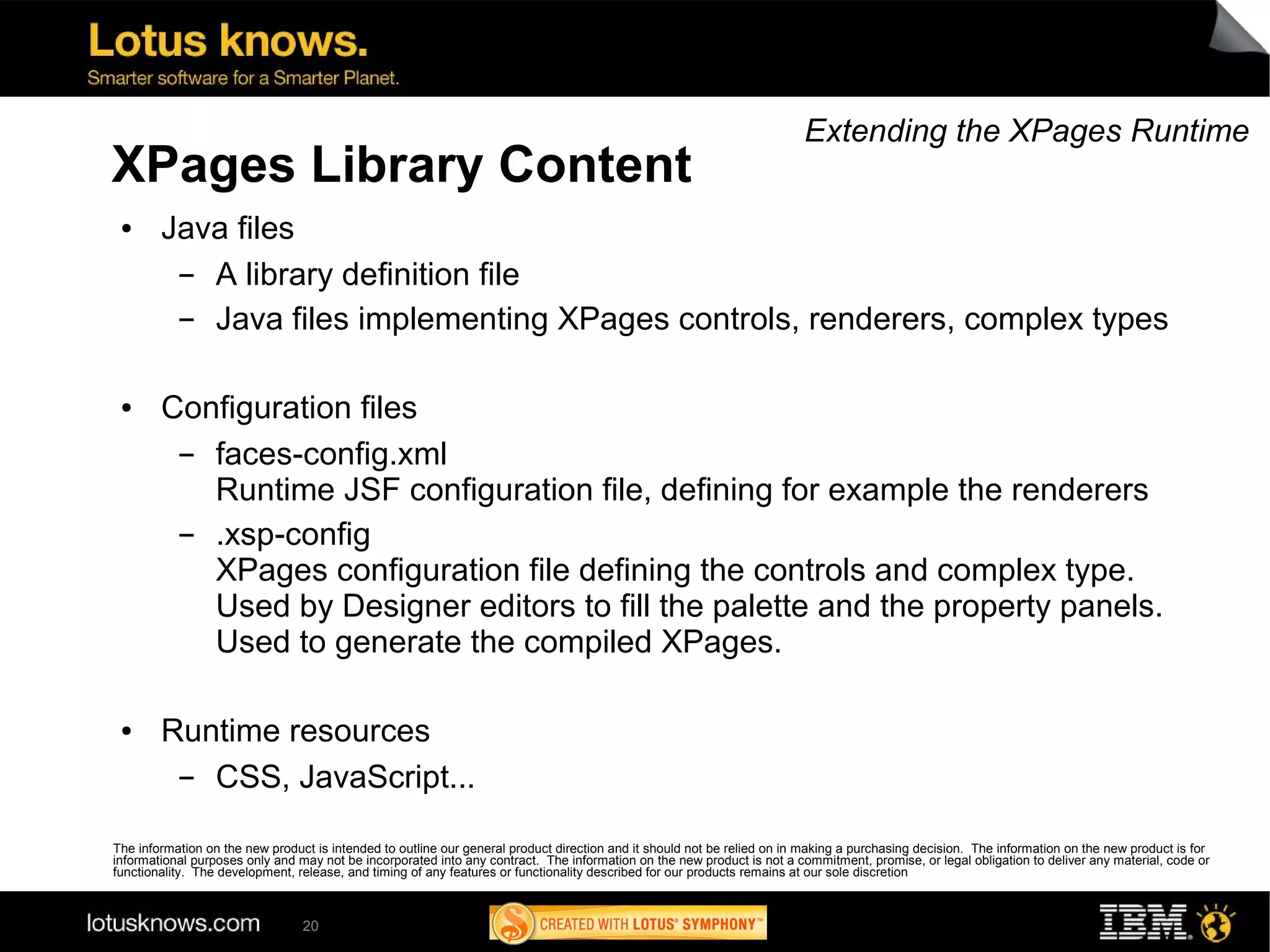 Extending the XPages Runtime
XPages Library Content
 ●      Java files
         ▬ A library definition file
         ▬ Java files implementing XPages controls, renderers, complex types

 ●      Configuration files
         ▬ faces-config.xml
           Runtime JSF configuration file, defining for example the renderers
         ▬ .xsp-config
           XPages configuration file defining the controls and complex type.
           Used by Designer editors to fill the palette and the property panels.
           Used to generate the compiled XPages.

 ●      Runtime resources
         ▬ CSS, JavaScript...

The information on the new product is intended to outline our general product direction and it should not be relied on in making a purchasing decision. The information on the new product is for
informational purposes only and may not be incorporated into any contract. The information on the new product is not a commitment, promise, or legal obligation to deliver any material, code or
functionality. The development, release, and timing of any features or functionality described for our products remains at our sole discretion



                                 20
 