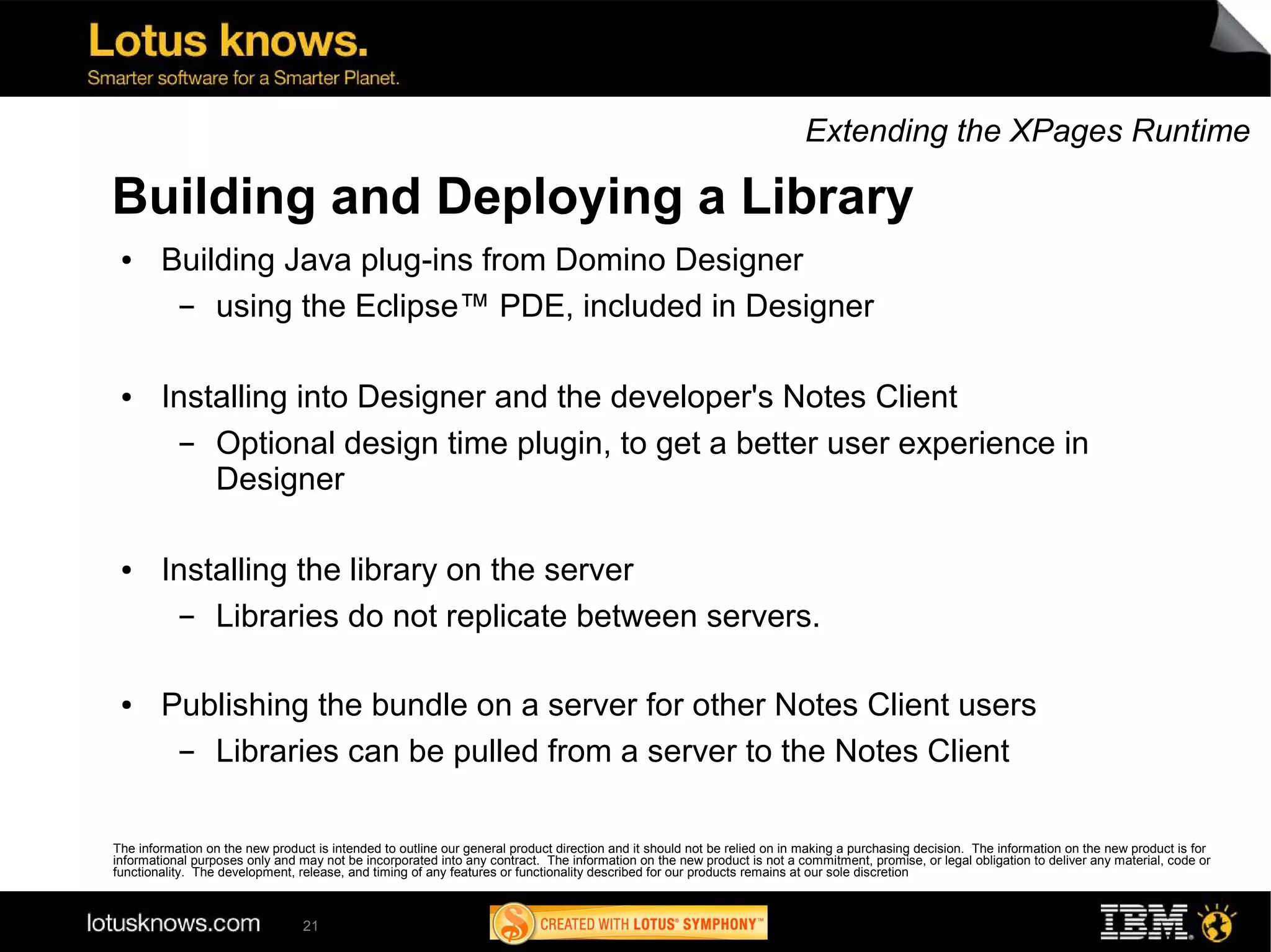 Extending the XPages Runtime

Building and Deploying a Library
 ●      Building Java plug-ins from Domino Designer
         ▬  using the Eclipse™ PDE, included in Designer

 ●      Installing into Designer and the developer's Notes Client
          ▬ Optional design time plugin, to get a better user experience in
            Designer

 ●      Installing the library on the server
          ▬ Libraries do not replicate between servers.

 ●      Publishing the bundle on a server for other Notes Client users
         ▬ Libraries can be pulled from a server to the Notes Client

The information on the new product is intended to outline our general product direction and it should not be relied on in making a purchasing decision. The information on the new product is for
informational purposes only and may not be incorporated into any contract. The information on the new product is not a commitment, promise, or legal obligation to deliver any material, code or
functionality. The development, release, and timing of any features or functionality described for our products remains at our sole discretion



                                 21
 