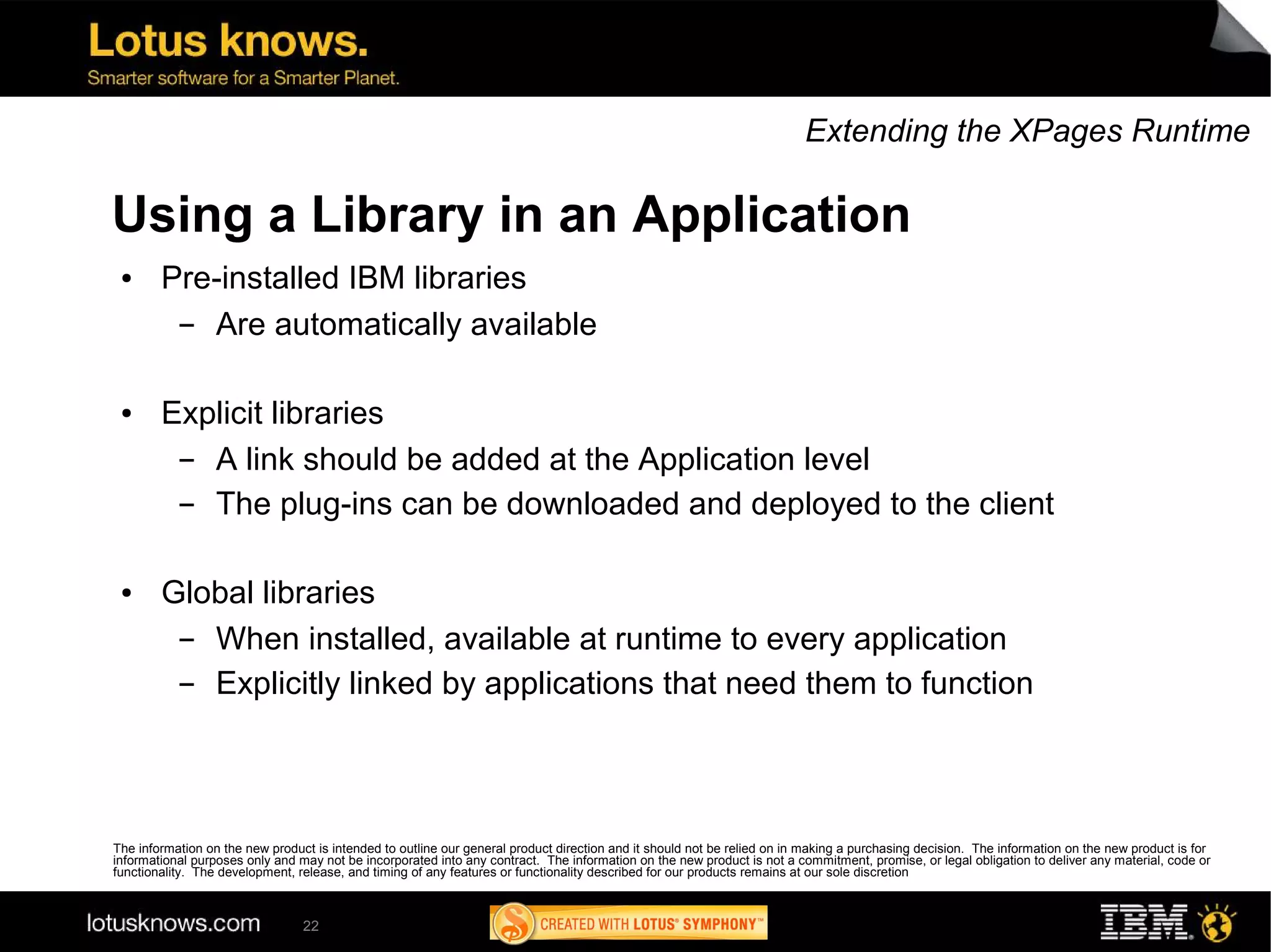 Extending the XPages Runtime

Using a Library in an Application
 ●      Pre-installed IBM libraries
         ▬ Are automatically available

 ●      Explicit libraries
         ▬ A link should be added at the Application level
         ▬ The plug-ins can be downloaded and deployed to the client

 ●      Global libraries
         ▬ When installed, available at runtime to every application
         ▬ Explicitly linked by applications that need them to function



The information on the new product is intended to outline our general product direction and it should not be relied on in making a purchasing decision. The information on the new product is for
informational purposes only and may not be incorporated into any contract. The information on the new product is not a commitment, promise, or legal obligation to deliver any material, code or
functionality. The development, release, and timing of any features or functionality described for our products remains at our sole discretion



                                 22
 
