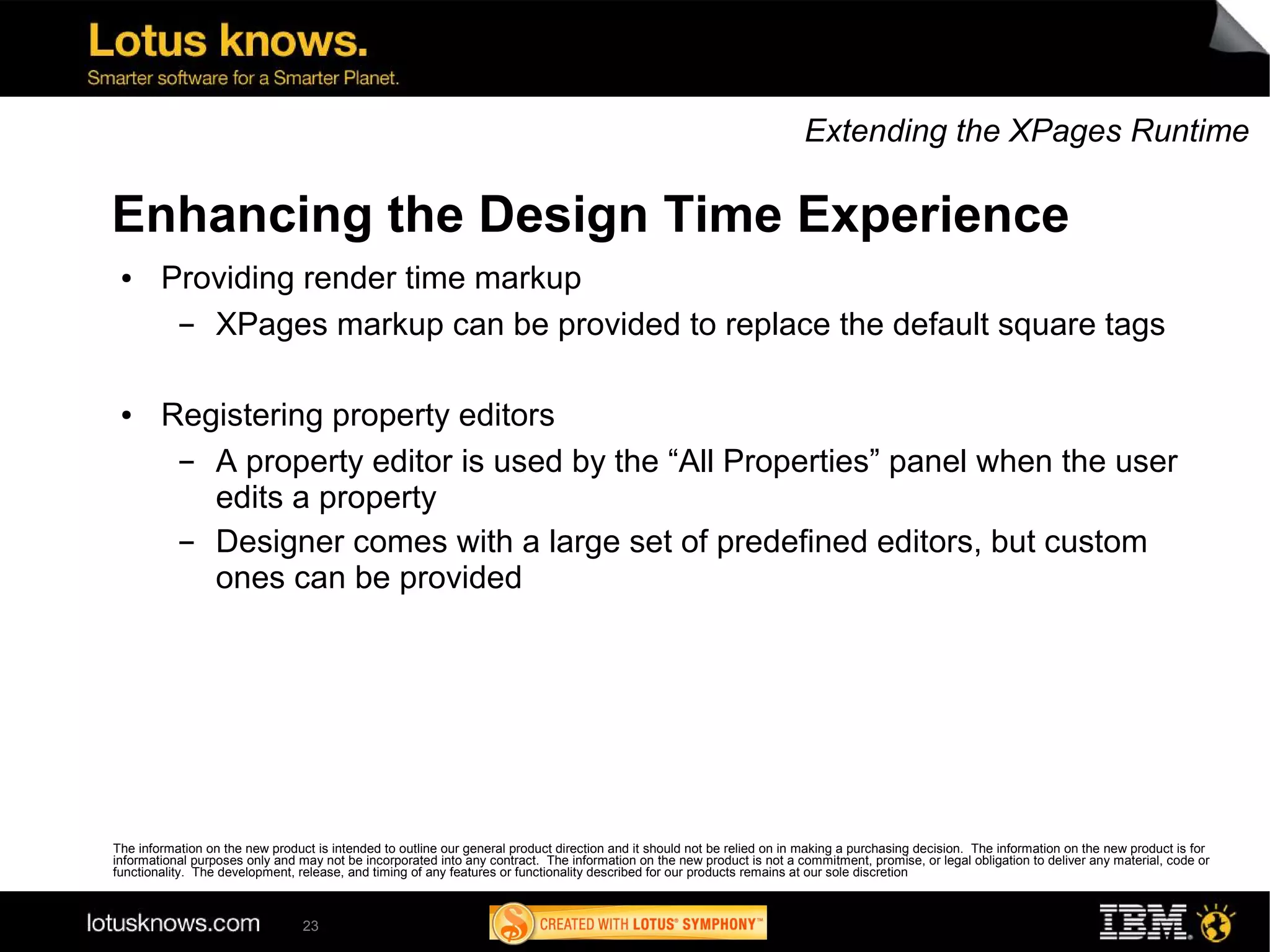 Extending the XPages Runtime

Enhancing the Design Time Experience
 ●      Providing render time markup
         ▬ XPages markup can be provided to replace the default square tags

 ●      Registering property editors
         ▬ A property editor is used by the “All Properties” panel when the user
           edits a property
         ▬ Designer comes with a large set of predefined editors, but custom
           ones can be provided




The information on the new product is intended to outline our general product direction and it should not be relied on in making a purchasing decision. The information on the new product is for
informational purposes only and may not be incorporated into any contract. The information on the new product is not a commitment, promise, or legal obligation to deliver any material, code or
functionality. The development, release, and timing of any features or functionality described for our products remains at our sole discretion



                                 23
 