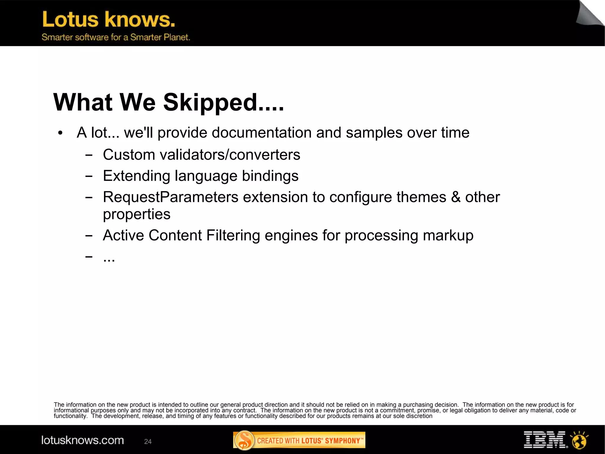 What We Skipped....
 ●      A lot... we'll provide documentation and samples over time
         ▬  Custom validators/converters
         ▬  Extending language bindings
         ▬  RequestParameters extension to configure themes & other
            properties
         ▬  Active Content Filtering engines for processing markup
         ▬  ...




The information on the new product is intended to outline our general product direction and it should not be relied on in making a purchasing decision. The information on the new product is for
informational purposes only and may not be incorporated into any contract. The information on the new product is not a commitment, promise, or legal obligation to deliver any material, code or
functionality. The development, release, and timing of any features or functionality described for our products remains at our sole discretion



                                 24
 