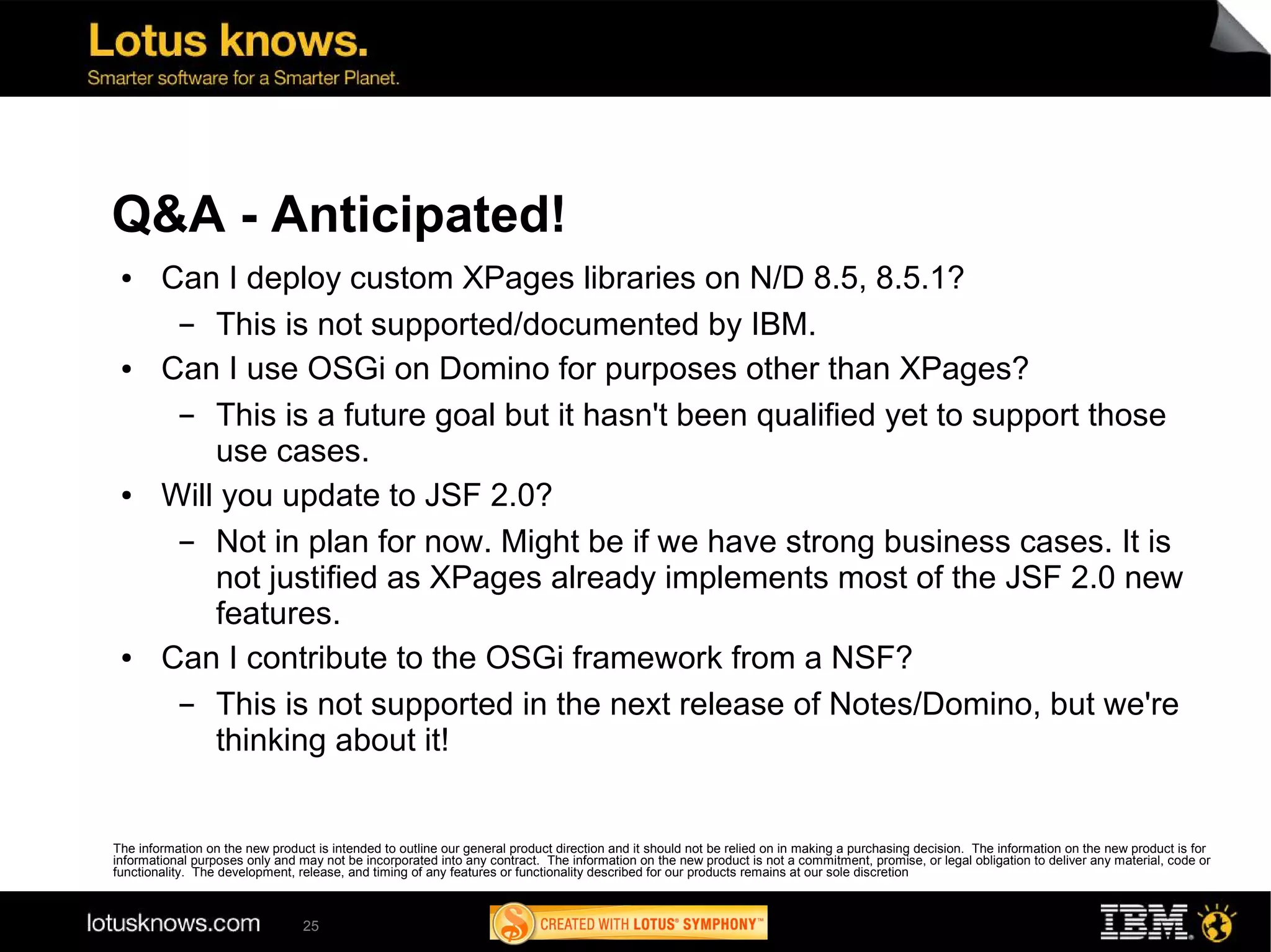 Q&A - Anticipated!
 ●      Can I deploy custom XPages libraries on N/D 8.5, 8.5.1?
         ▬  This is not supported/documented by IBM.
 ●      Can I use OSGi on Domino for purposes other than XPages?
         ▬  This is a future goal but it hasn't been qualified yet to support those
            use cases.
 ●      Will you update to JSF 2.0?
         ▬  Not in plan for now. Might be if we have strong business cases. It is
            not justified as XPages already implements most of the JSF 2.0 new
            features.
 ●      Can I contribute to the OSGi framework from a NSF?
         ▬  This is not supported in the next release of Notes/Domino, but we're
            thinking about it!


The information on the new product is intended to outline our general product direction and it should not be relied on in making a purchasing decision. The information on the new product is for
informational purposes only and may not be incorporated into any contract. The information on the new product is not a commitment, promise, or legal obligation to deliver any material, code or
functionality. The development, release, and timing of any features or functionality described for our products remains at our sole discretion



                                 25
 