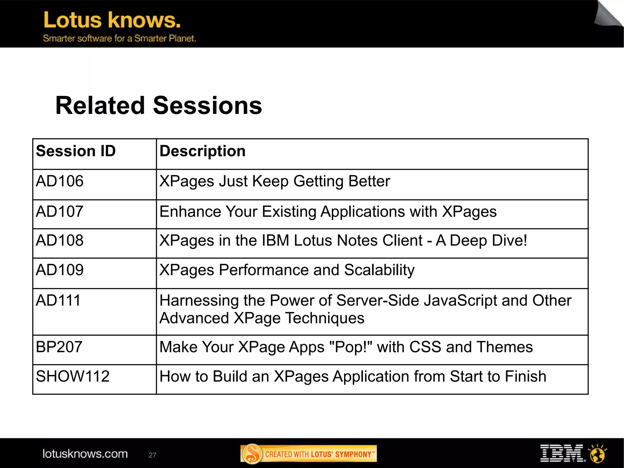 Related Sessions
Session ID        Description
AD106             XPages Just Keep Getting Better
AD107             Enhance Your Existing Applications with XPages
AD108             XPages in the IBM Lotus Notes Client - A Deep Dive!
AD109             XPages Performance and Scalability
AD111             Harnessing the Power of Server-Side JavaScript and Other
                  Advanced XPage Techniques
BP207             Make Your XPage Apps "Pop!" with CSS and Themes
SHOW112           How to Build an XPages Application from Start to Finish



             27
 