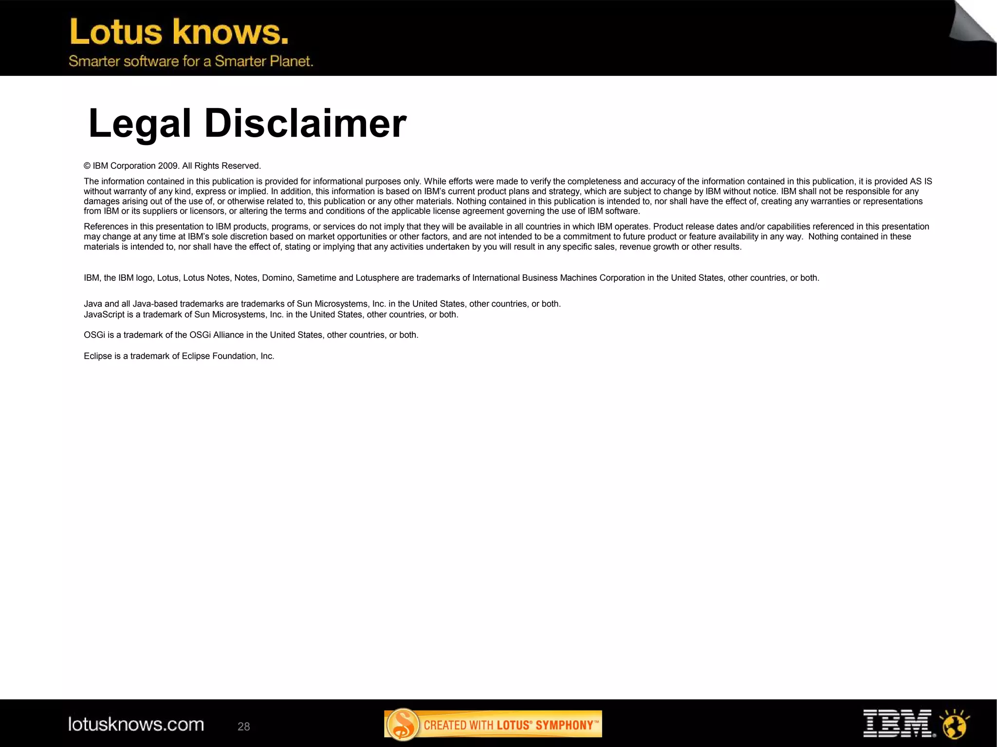 Legal Disclaimer
© IBM Corporation 2009. All Rights Reserved.
The information contained in this publication is provided for informational purposes only. While efforts were made to verify the completeness and accuracy of the information contained in this publication, it is provided AS IS
without warranty of any kind, express or implied. In addition, this information is based on IBM’s current product plans and strategy, which are subject to change by IBM without notice. IBM shall not be responsible for any
damages arising out of the use of, or otherwise related to, this publication or any other materials. Nothing contained in this publication is intended to, nor shall have the effect of, creating any warranties or representations
from IBM or its suppliers or licensors, or altering the terms and conditions of the applicable license agreement governing the use of IBM software.
References in this presentation to IBM products, programs, or services do not imply that they will be available in all countries in which IBM operates. Product release dates and/or capabilities referenced in this presentation
may change at any time at IBM’s sole discretion based on market opportunities or other factors, and are not intended to be a commitment to future product or feature availability in any way. Nothing contained in these
materials is intended to, nor shall have the effect of, stating or implying that any activities undertaken by you will result in any specific sales, revenue growth or other results.


IBM, the IBM logo, Lotus, Lotus Notes, Notes, Domino, Sametime and Lotusphere are trademarks of International Business Machines Corporation in the United States, other countries, or both.

Java and all Java-based trademarks are trademarks of Sun Microsystems, Inc. in the United States, other countries, or both.
JavaScript is a trademark of Sun Microsystems, Inc. in the United States, other countries, or both.

OSGi is a trademark of the OSGi Alliance in the United States, other countries, or both.

Eclipse is a trademark of Eclipse Foundation, Inc.




                                         28
 