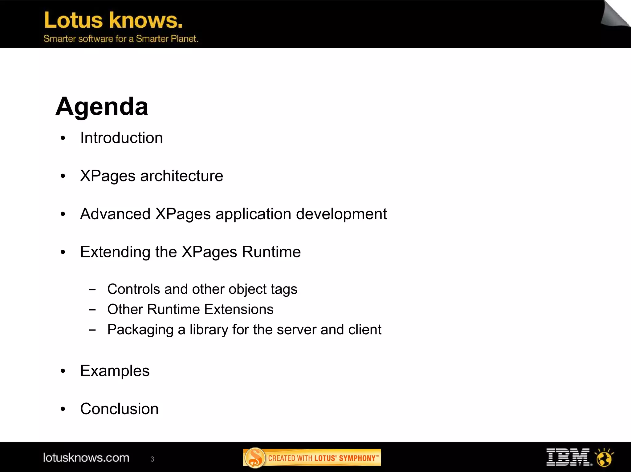 Agenda
●   Introduction

●   XPages architecture

●   Advanced XPages application development

●   Extending the XPages Runtime

     ▬   Controls and other object tags
     ▬   Other Runtime Extensions
     ▬   Packaging a library for the server and client

●   Examples

●   Conclusion

                3
 