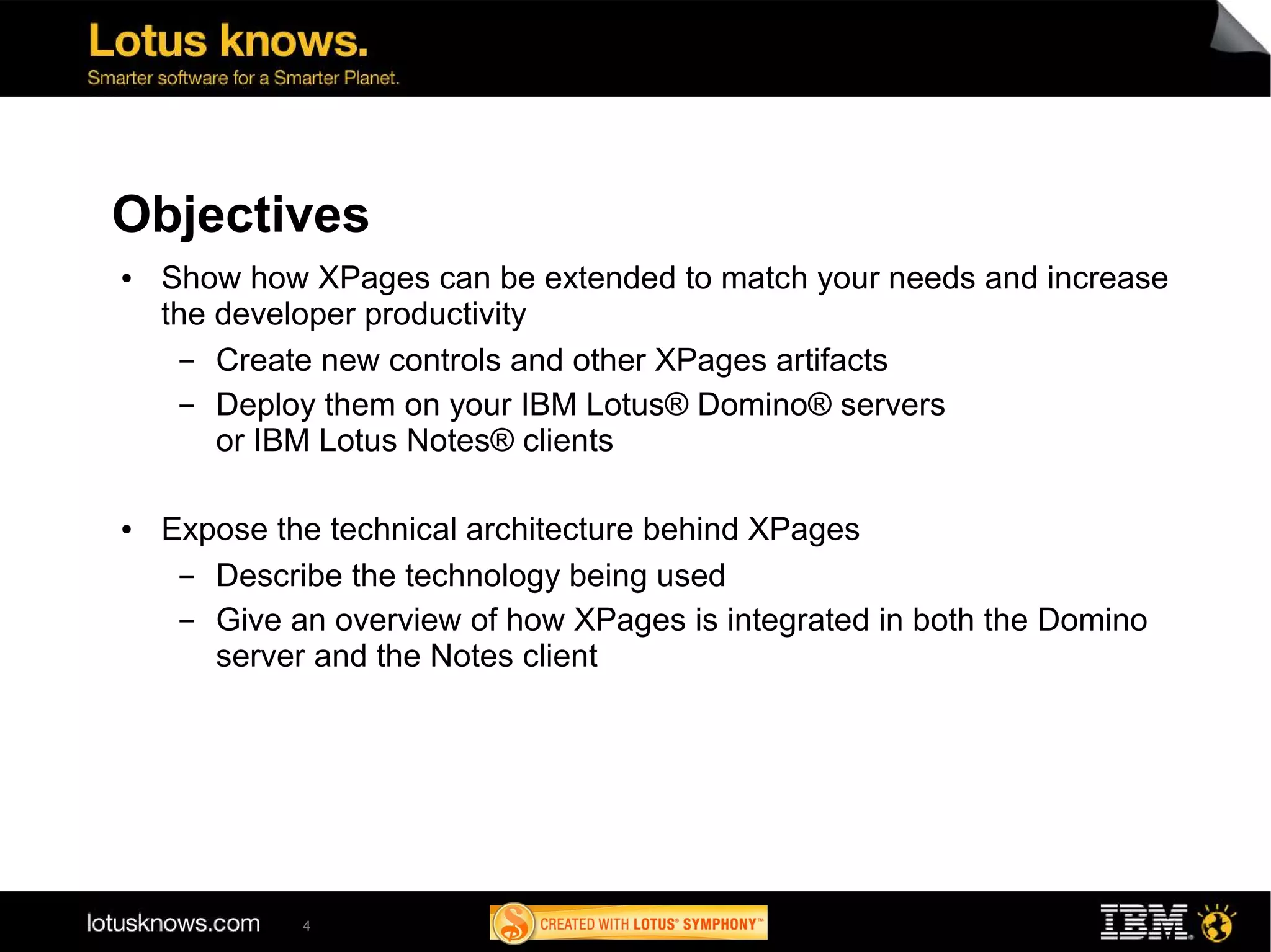Objectives
●   Show how XPages can be extended to match your needs and increase
    the developer productivity
      ▬ Create new controls and other XPages artifacts
      ▬ Deploy them on your IBM Lotus® Domino® servers
        or IBM Lotus Notes® clients

●   Expose the technical architecture behind XPages
     ▬ Describe the technology being used
     ▬ Give an overview of how XPages is integrated in both the Domino
       server and the Notes client




             4
 