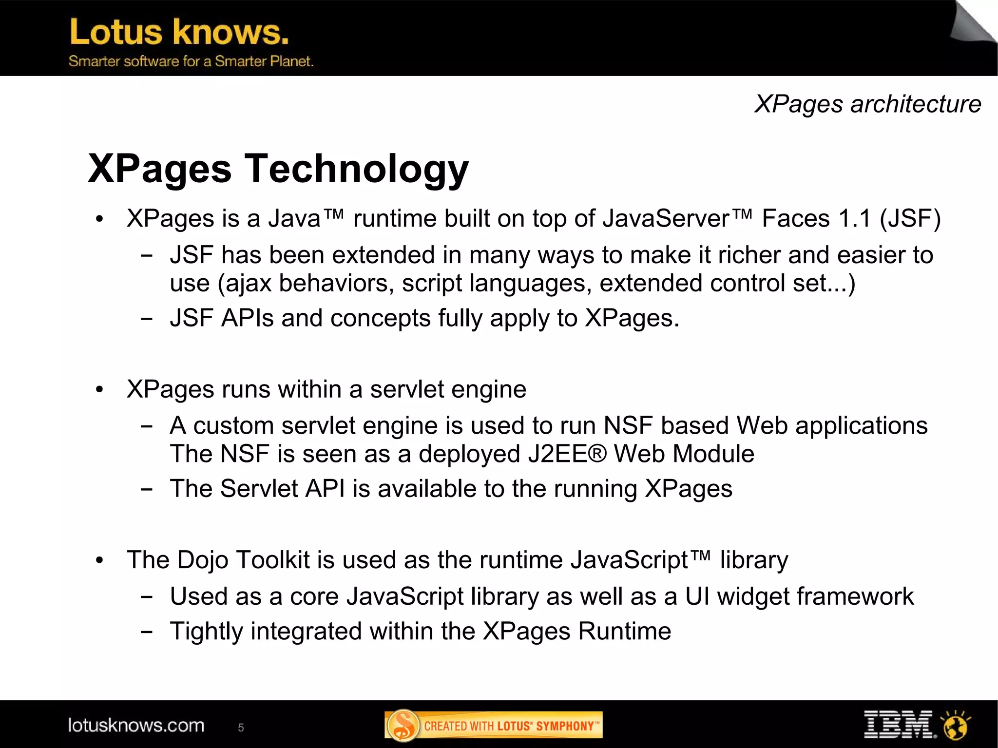 XPages architecture

XPages Technology
●   XPages is a Java™ runtime built on top of JavaServer™ Faces 1.1 (JSF)
     ▬ JSF has been extended in many ways to make it richer and easier to
       use (ajax behaviors, script languages, extended control set...)
     ▬ JSF APIs and concepts fully apply to XPages.

●   XPages runs within a servlet engine
     ▬ A custom servlet engine is used to run NSF based Web applications
       The NSF is seen as a deployed J2EE® Web Module
     ▬ The Servlet API is available to the running XPages

●   The Dojo Toolkit is used as the runtime JavaScript™ library
     ▬ Used as a core JavaScript library as well as a UI widget framework
     ▬ Tightly integrated within the XPages Runtime


             5
 