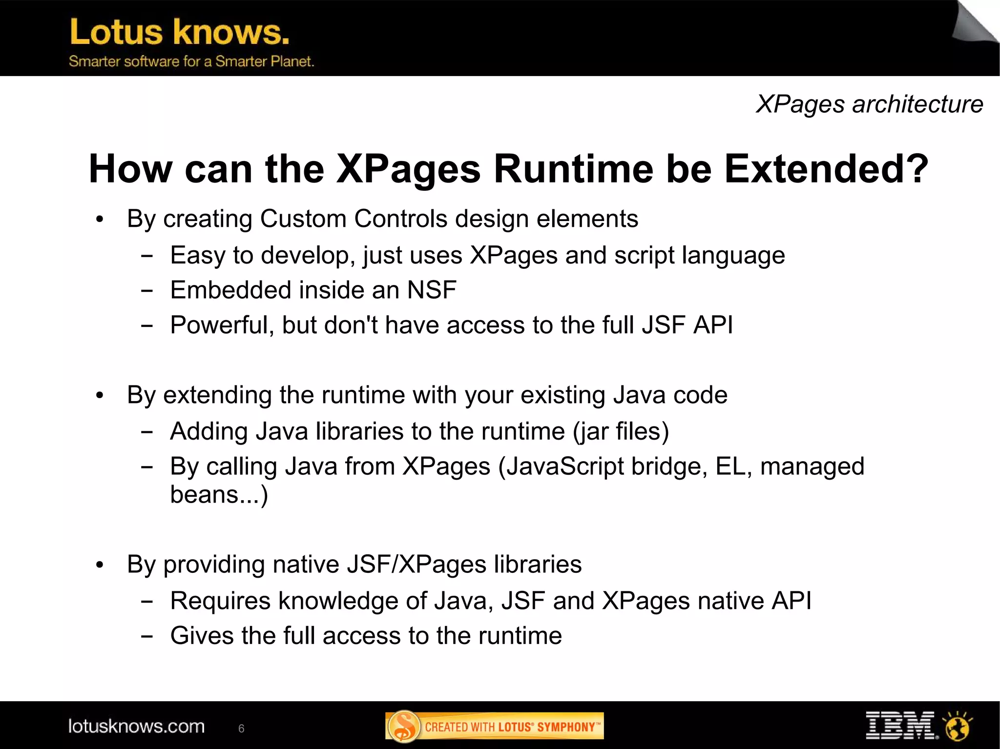 XPages architecture

How can the XPages Runtime be Extended?
●   By creating Custom Controls design elements
     ▬  Easy to develop, just uses XPages and script language
     ▬  Embedded inside an NSF
     ▬  Powerful, but don't have access to the full JSF API

●   By extending the runtime with your existing Java code
     ▬ Adding Java libraries to the runtime (jar files)
     ▬ By calling Java from XPages (JavaScript bridge, EL, managed
       beans...)

●   By providing native JSF/XPages libraries
     ▬ Requires knowledge of Java, JSF and XPages native API
     ▬ Gives the full access to the runtime


             6
 