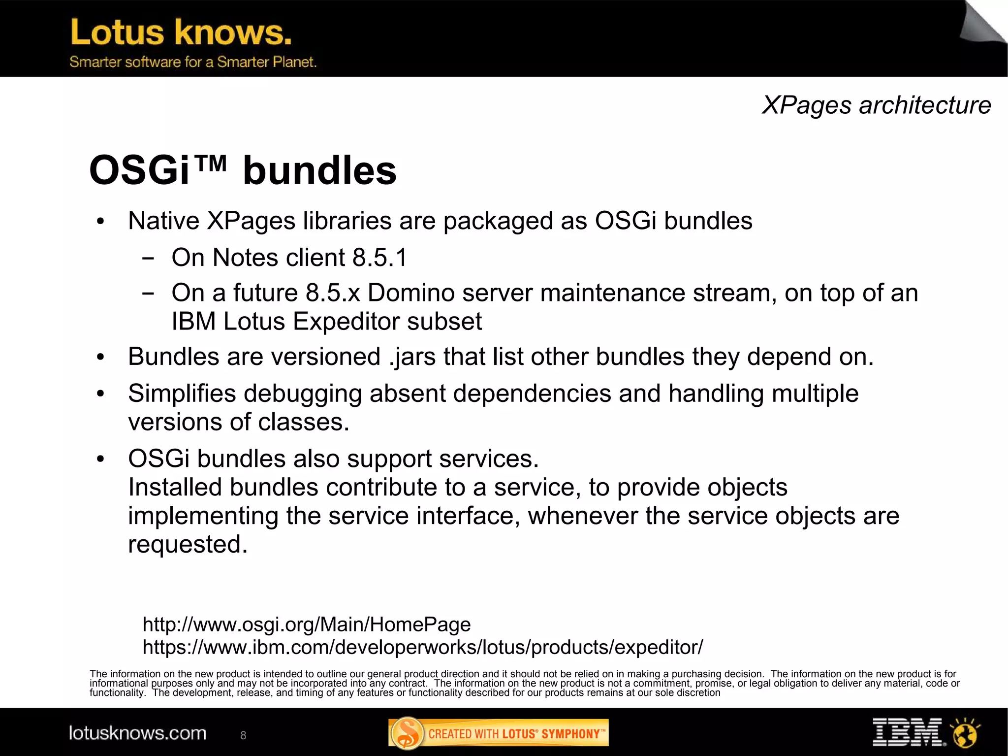 XPages architecture

OSGi™ bundles
 ●      Native XPages libraries are packaged as OSGi bundles
          ▬ On Notes client 8.5.1
          ▬ On a future 8.5.x Domino server maintenance stream, on top of an
            IBM Lotus Expeditor subset
 ●      Bundles are versioned .jars that list other bundles they depend on.
 ●      Simplifies debugging absent dependencies and handling multiple
        versions of classes.
 ●      OSGi bundles also support services.
        Installed bundles contribute to a service, to provide objects
        implementing the service interface, whenever the service objects are
        requested.


           http://www.osgi.org/Main/HomePage
           https://www.ibm.com/developerworks/lotus/products/expeditor/
The information on the new product is intended to outline our general product direction and it should not be relied on in making a purchasing decision. The information on the new product is for
informational purposes only and may not be incorporated into any contract. The information on the new product is not a commitment, promise, or legal obligation to deliver any material, code or
functionality. The development, release, and timing of any features or functionality described for our products remains at our sole discretion



                                 8
 