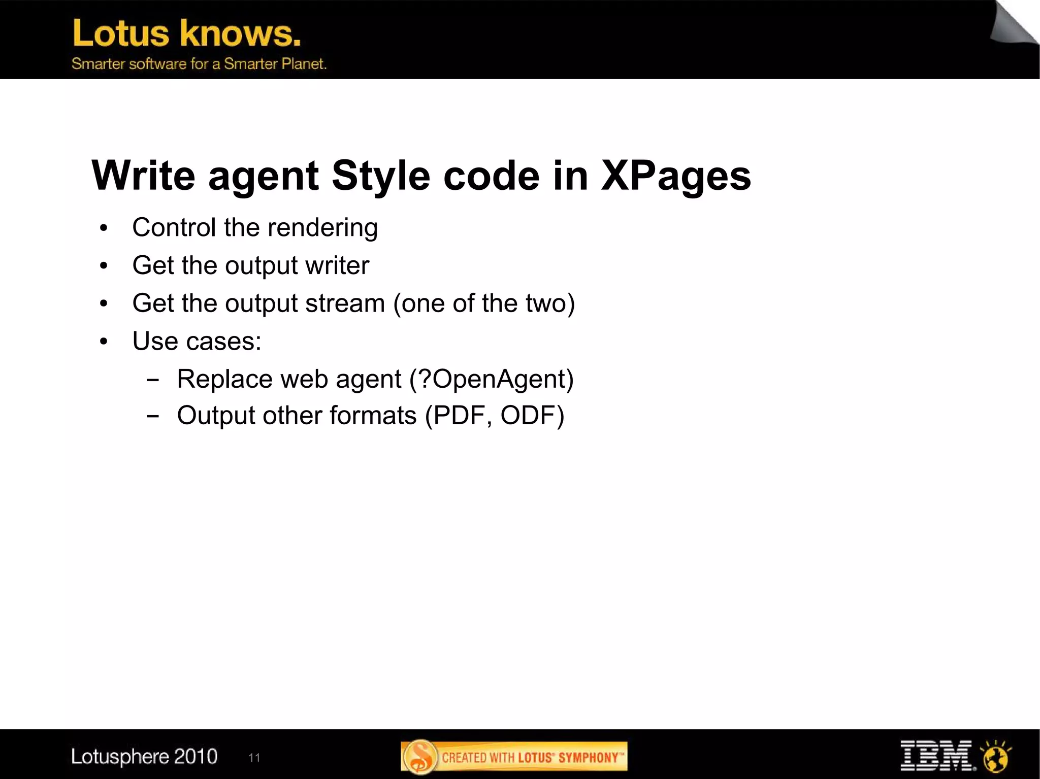 Write agent Style code in XPages
●   Control the rendering
●   Get the output writer
●   Get the output stream (one of the two)
●   Use cases:
     ▬ Replace web agent (?OpenAgent)
     ▬ Output other formats (PDF, ODF)




             11
 