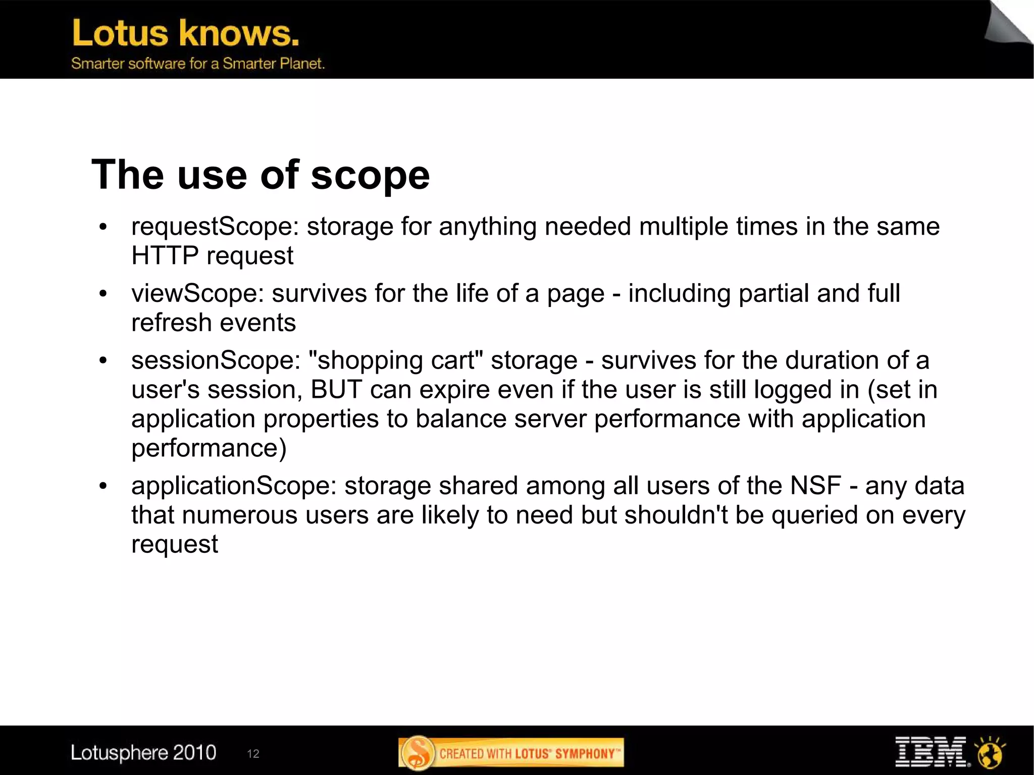 The use of scope
●   requestScope: storage for anything needed multiple times in the same
    HTTP request
●   viewScope: survives for the life of a page - including partial and full
    refresh events
●   sessionScope: "shopping cart" storage - survives for the duration of a
    user's session, BUT can expire even if the user is still logged in (set in
    application properties to balance server performance with application
    performance)
●   applicationScope: storage shared among all users of the NSF - any data
    that numerous users are likely to need but shouldn't be queried on every
    request




              12
 