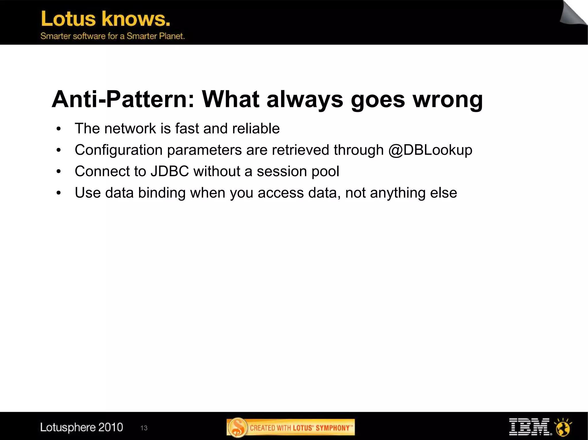 Anti-Pattern: What always goes wrong
●   The network is fast and reliable
●   Configuration parameters are retrieved through @DBLookup
●   Connect to JDBC without a session pool
●   Use data binding when you access data, not anything else




             13
 