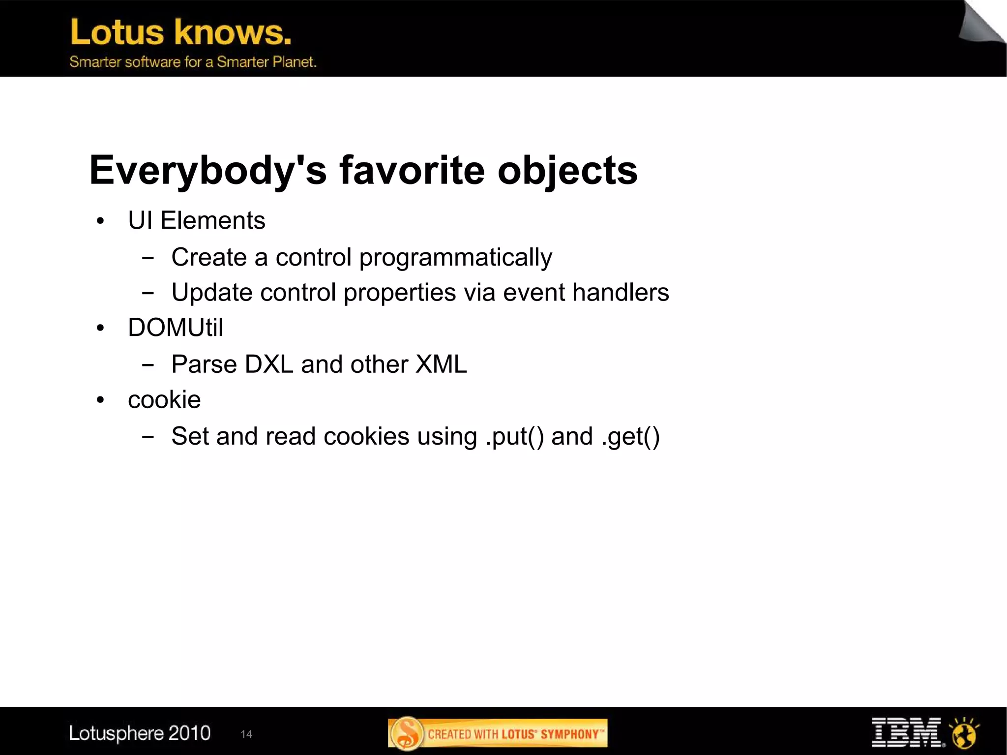Everybody's favorite objects
●   UI Elements
     ▬  Create a control programmatically
     ▬  Update control properties via event handlers
●   DOMUtil
     ▬  Parse DXL and other XML
●   cookie
     ▬  Set and read cookies using .put() and .get()




             14
 